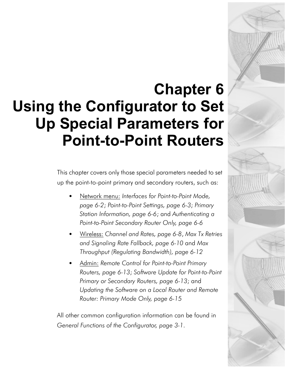 Chapter 6Using the Configurator to SetUp Special Parameters forPoint-to-Point RoutersThis chapter covers only those special parameters needed to set up the point-to-point primary and secondary routers, such as:•Network menu: Interfaces for Point-to-Point Mode, page 6-2; Point-to-Point Settings, page 6-3; Primary Station Information, page 6-6; and Authenticating a Point-to-Point Secondary Router Only, page 6-6•Wireless: Channel and Rates, page 6-8, Max Tx Retries and Signaling Rate Fallback, page 6-10 and Max Throughput (Regulating Bandwidth), page 6-12 •Admin: Remote Control for Point-to-Point Primary Routers, page 6-13; Software Update for Point-to-Point Primary or Secondary Routers, page 6-13; and Updating the Software on a Local Router and Remote Router: Primary Mode Only, page 6-15All other common configuration information can be found in General Functions of the Configurator, page 3-1.