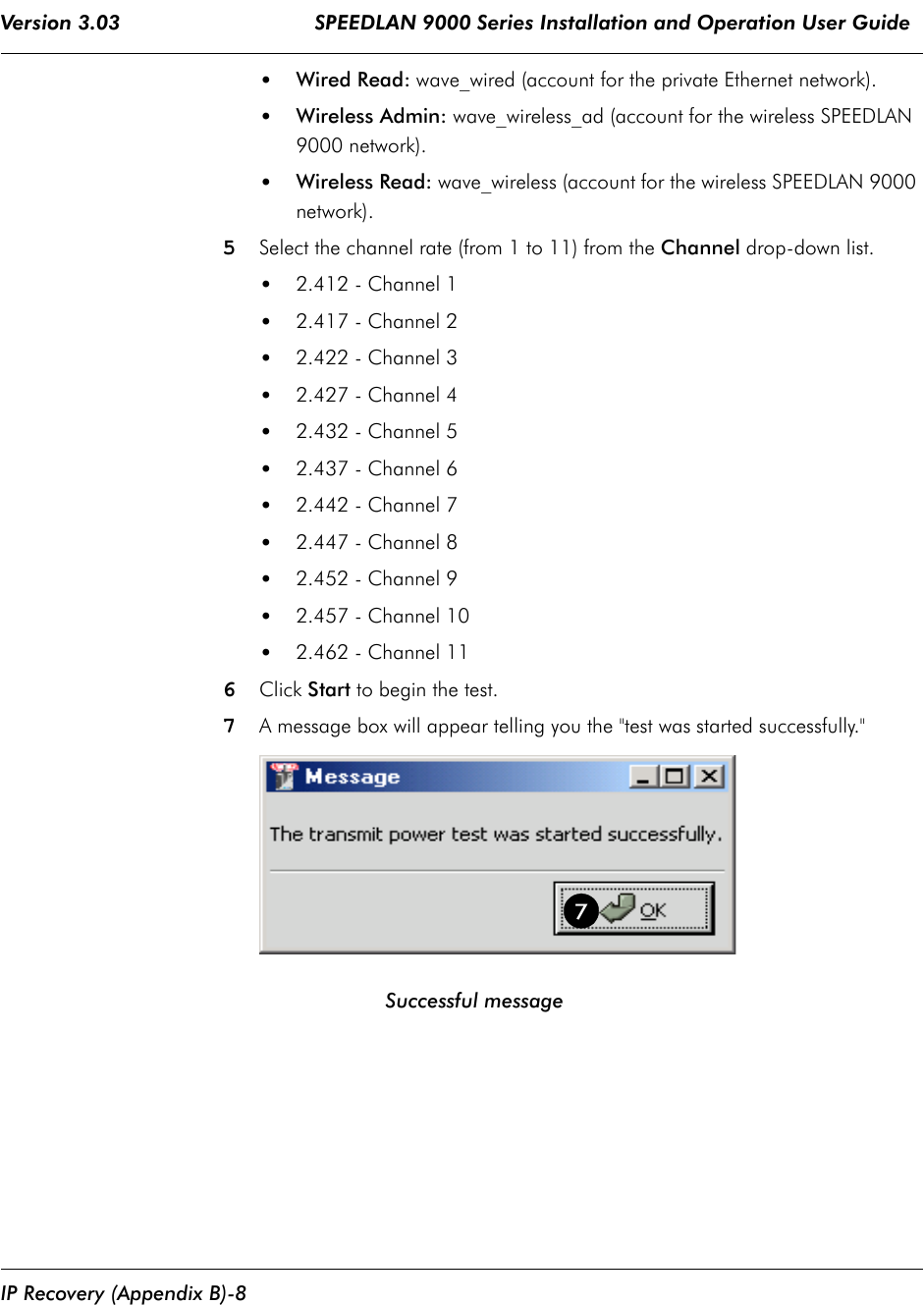 Version 3.03                                SPEEDLAN 9000 Series Installation and Operation User Guide IP Recovery (Appendix B)-8•Wired Read: wave_wired (account for the private Ethernet network).•Wireless Admin: wave_wireless_ad (account for the wireless SPEEDLAN 9000 network).•Wireless Read: wave_wireless (account for the wireless SPEEDLAN 9000 network).5Select the channel rate (from 1 to 11) from the Channel drop-down list.•2.412 - Channel 1•2.417 - Channel 2•2.422 - Channel 3•2.427 - Channel 4•2.432 - Channel 5•2.437 - Channel 6•2.442 - Channel 7•2.447 - Channel 8•2.452 - Channel 9•2.457 - Channel 10•2.462 - Channel 11 6Click Start to begin the test. 7A message box will appear telling you the &quot;test was started successfully.&quot;                                  Successful message7