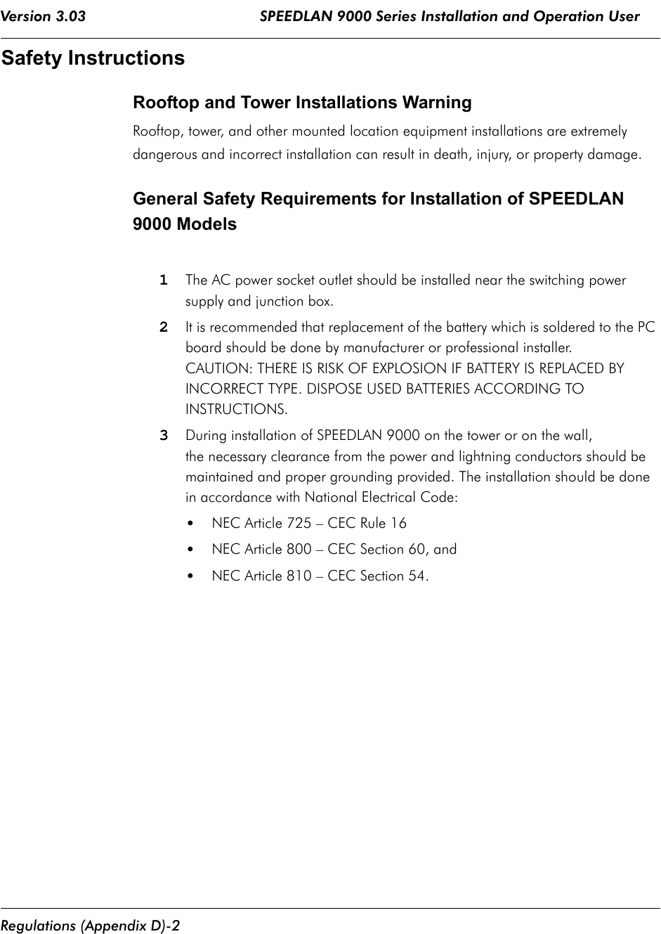 Version 3.03                                        SPEEDLAN 9000 Series Installation and Operation User  Regulations (Appendix D)-2Safety InstructionsRooftop and Tower Installations Warning Rooftop, tower, and other mounted location equipment installations are extremely dangerous and incorrect installation can result in death, injury, or property damage.General Safety Requirements for Installation of SPEEDLAN 9000 Models1The AC power socket outlet should be installed near the switching power supply and junction box.2It is recommended that replacement of the battery which is soldered to the PC board should be done by manufacturer or professional installer. CAUTION: THERE IS RISK OF EXPLOSION IF BATTERY IS REPLACED BY INCORRECT TYPE. DISPOSE USED BATTERIES ACCORDING TO INSTRUCTIONS.3During installation of SPEEDLAN 9000 on the tower or on the wall, the necessary clearance from the power and lightning conductors should be maintained and proper grounding provided. The installation should be done in accordance with National Electrical Code:•NEC Article 725 – CEC Rule 16•NEC Article 800 – CEC Section 60, and•NEC Article 810 – CEC Section 54.              