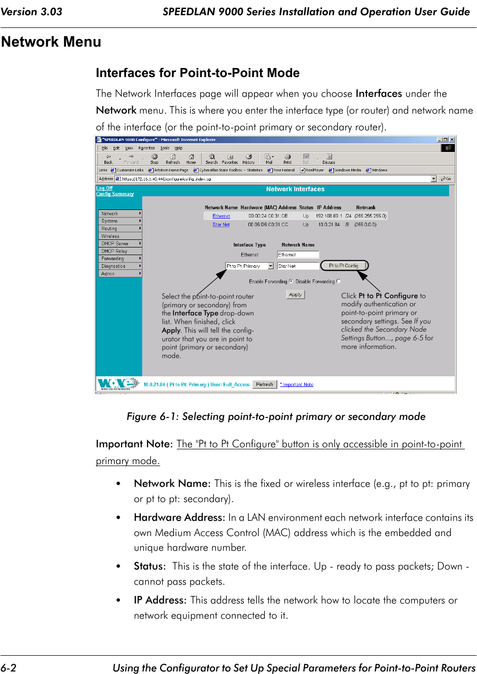 Version 3.03                                SPEEDLAN 9000 Series Installation and Operation User Guide 6-2 Using the Configurator to Set Up Special Parameters for Point-to-Point RoutersNetwork MenuInterfaces for Point-to-Point ModeThe Network Interfaces page will appear when you choose Interfaces under the Network menu. This is where you enter the interface type (or router) and network name of the interface (or the point-to-point primary or secondary router).    Figure 6-1: Selecting point-to-point primary or secondary mode Important Note: The &quot;Pt to Pt Configure&quot; button is only accessible in point-to-point primary mode.  •Network Name: This is the fixed or wireless interface (e.g., pt to pt: primary or pt to pt: secondary).•Hardware Address: In a LAN environment each network interface contains its own Medium Access Control (MAC) address which is the embedded and unique hardware number. •Status:  This is the state of the interface. Up - ready to pass packets; Down - cannot pass packets.•IP Address: This address tells the network how to locate the computers or network equipment connected to it.  Select the point-to-point router (primary or secondary) from the Interface Type drop-down list. When finished, click Apply. This will tell the config-urator that you are in point to point (primary or secondary) mode.Click Pt to Pt Configure to modify authentication or point-to-point primary or secondary settings. See If you clicked the Secondary Node Settings Button..., page 6-5 for more information.             