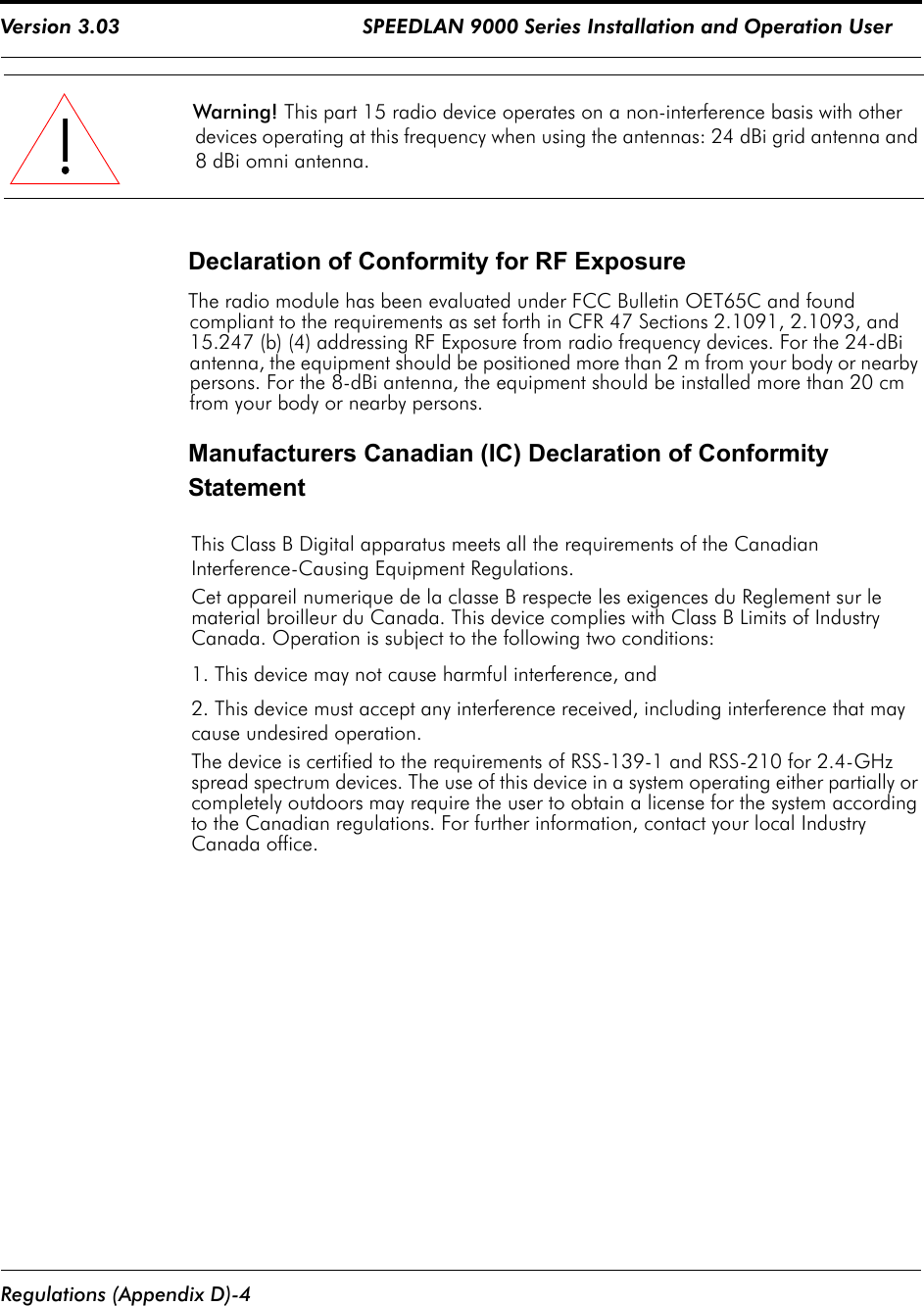 Version 3.03                                        SPEEDLAN 9000 Series Installation and Operation User  Regulations (Appendix D)-4Warning! This part 15 radio device operates on a non-interference basis with other devices operating at this frequency when using the antennas: 24 dBi grid antenna and 8 dBi omni antenna. Declaration of Conformity for RF ExposureThe radio module has been evaluated under FCC Bulletin OET65C and found compliant to the requirements as set forth in CFR 47 Sections 2.1091, 2.1093, and 15.247 (b) (4) addressing RF Exposure from radio frequency devices. For the 24-dBi antenna, the equipment should be positioned more than 2 m from your body or nearby persons. For the 8-dBi antenna, the equipment should be installed more than 20 cm from your body or nearby persons.  Manufacturers Canadian (IC) Declaration of Conformity Statement This Class B Digital apparatus meets all the requirements of the Canadian Interference-Causing Equipment Regulations.Cet appareil numerique de la classe B respecte les exigences du Reglement sur le material broilleur du Canada. This device complies with Class B Limits of Industry Canada. Operation is subject to the following two conditions:1. This device may not cause harmful interference, and2. This device must accept any interference received, including interference that may cause undesired operation.The device is certified to the requirements of RSS-139-1 and RSS-210 for 2.4-GHz spread spectrum devices. The use of this device in a system operating either partially or completely outdoors may require the user to obtain a license for the system according to the Canadian regulations. For further information, contact your local Industry Canada office.!!!!