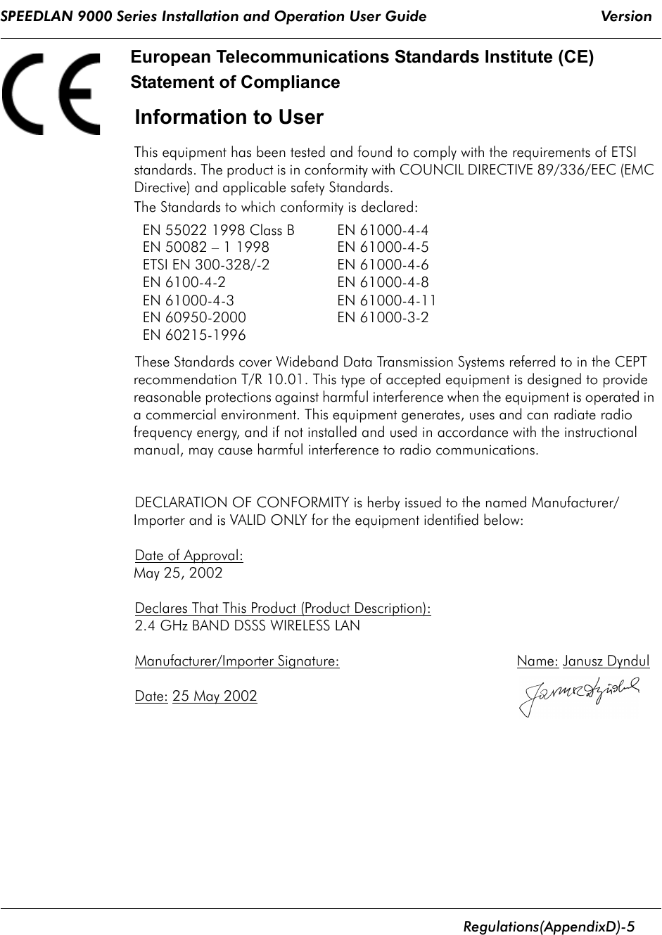 SPEEDLAN 9000 Series Installation and Operation User Guide                                        Version       Regulations  (Appendix D)- 5                                                                                                                                                              European Telecommunications Standards Institute (CE)Statement of Compliance Information to UserThis equipment has been tested and found to comply with the requirements of ETSI standards. The product is in conformity with COUNCIL DIRECTIVE 89/336/EEC (EMC Directive) and applicable safety Standards.The Standards to which conformity is declared:These Standards cover Wideband Data Transmission Systems referred to in the CEPT recommendation T/R 10.01. This type of accepted equipment is designed to provide reasonable protections against harmful interference when the equipment is operated in a commercial environment. This equipment generates, uses and can radiate radio frequency energy, and if not installed and used in accordance with the instructional manual, may cause harmful interference to radio communications.DECLARATION OF CONFORMITY is herby issued to the named Manufacturer/Importer and is VALID ONLY for the equipment identified below:Date of Approval: May 25, 2002Declares That This Product (Product Description):2.4 GHz BAND DSSS WIRELESS LANManufacturer/Importer Signature:                                           Name: Janusz Dyndul   Date: 25 May 2002EN 55022 1998 Class B EN 61000-4-4EN 50082 – 1 1998  EN 61000-4-5 ETSI EN 300-328/-2  EN 61000-4-6 EN 6100-4-2  EN 61000-4-8 EN 61000-4-3  EN 61000-4-11 EN 60950-2000  EN 61000-3-2 EN 60215-1996 