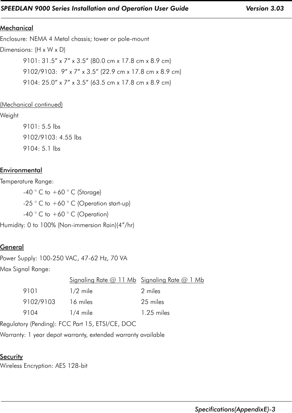 SPEEDLAN 9000 Series Installation and Operation User Guide                              Version 3.03      Specifications (Appendix    E)-3                                                                                                                                                              MechanicalEnclosure: NEMA 4 Metal chassis; tower or pole-mountDimensions: (H x W x D)9101: 31.5” x 7” x 3.5” (80.0 cm x 17.8 cm x 8.9 cm)9102/9103:  9” x 7” x 3.5” (22.9 cm x 17.8 cm x 8.9 cm)9104: 25.0” x 7” x 3.5” (63.5 cm x 17.8 cm x 8.9 cm)(Mechanical continued)Weight9101: 5.5 lbs9102/9103: 4.55 lbs9104: 5.1 lbsEnvironmentalTemperature Range: -40 ° C to +60 ° C (Storage)-25 ° C to +60 ° C (Operation start-up)-40 ° C to +60 ° C (Operation)Humidity: 0 to 100% (Non-immersion Rain)(4”/hr)GeneralPower Supply: 100-250 VAC, 47-62 Hz, 70 VAMax Signal Range:Signaling Rate @ 11 Mb   Signaling Rate @ 1 Mb9101  1/2 mile  2 miles9102/9103  16 miles  25 miles9104   1/4 mile  1.25 milesRegulatory (Pending): FCC Part 15, ETSI/CE, DOCWarranty: 1 year depot warranty, extended warranty availableSecurityWireless Encryption: AES 128-bit