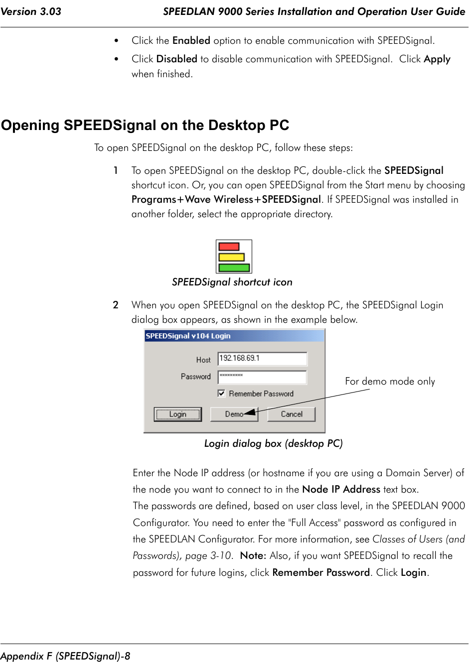 Version 3.03                                 SPEEDLAN 9000 Series Installation and Operation User Guide Appendix F (SPEEDSignal)-8•Click the Enabled option to enable communication with SPEEDSignal.•Click Disabled to disable communication with SPEEDSignal.  Click Apply when finished.Opening SPEEDSignal on the Desktop PCTo open SPEEDSignal on the desktop PC, follow these steps:1To open SPEEDSignal on the desktop PC, double-click the SPEEDSignal shortcut icon. Or, you can open SPEEDSignal from the Start menu by choosing Programs+Wave Wireless+SPEEDSignal. If SPEEDSignal was installed in another folder, select the appropriate directory.                            SPEEDSignal shortcut icon2When you open SPEEDSignal on the desktop PC, the SPEEDSignal Logindialog box appears, as shown in the example below.                                       Login dialog box (desktop PC)Enter the Node IP address (or hostname if you are using a Domain Server) of the node you want to connect to in the Node IP Address text box. The passwords are defined, based on user class level, in the SPEEDLAN 9000 Configurator. You need to enter the &quot;Full Access&quot; password as configured in the SPEEDLAN Configurator. For more information, see Classes of Users (and Passwords), page 3-10.  Note: Also, if you want SPEEDSignal to recall the password for future logins, click Remember Password. Click Login. For demo mode only
