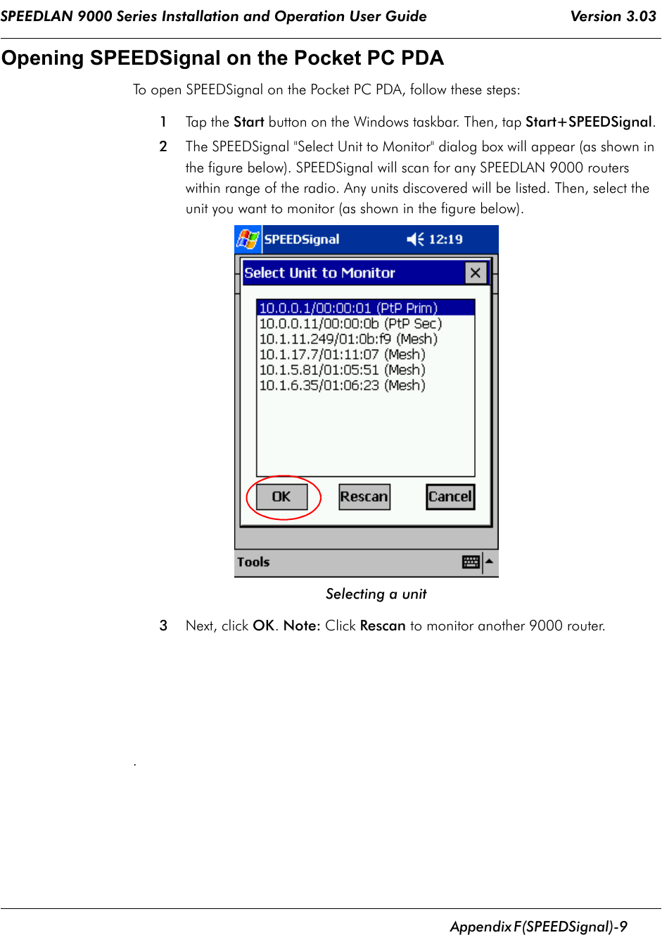 SPEEDLAN 9000 Series Installation and Operation User Guide                                 Version 3.03      Appendix       F (SPEEDSignal)-9                                                                                                                                                              Opening SPEEDSignal on the Pocket PC PDATo open SPEEDSignal on the Pocket PC PDA, follow these steps:1Tap the Start button on the Windows taskbar. Then, tap Start+SPEEDSignal. 2The SPEEDSignal &quot;Select Unit to Monitor&quot; dialog box will appear (as shown in the figure below). SPEEDSignal will scan for any SPEEDLAN 9000 routers within range of the radio. Any units discovered will be listed. Then, select the unit you want to monitor (as shown in the figure below). Selecting a unit3Next, click OK. Note: Click Rescan to monitor another 9000 router. .  