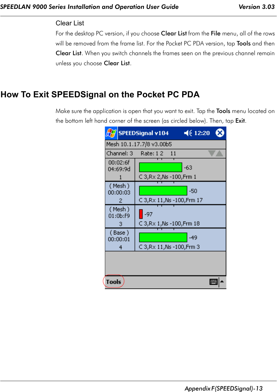 SPEEDLAN 9000 Series Installation and Operation User Guide                                 Version 3.03      Appendix       F (SPEEDSignal)-13                                                                                                                                                              Clear ListFor the desktop PC version, if you choose Clear List from the File menu, all of the rows will be removed from the frame list. For the Pocket PC PDA version, tap Tools and then Clear List. When you switch channels the frames seen on the previous channel remain unless you choose Clear List. How To Exit SPEEDSignal on the Pocket PC PDAMake sure the application is open that you want to exit. Tap the Tools menu located on the bottom left hand corner of the screen (as circled below). Then, tap Exit.