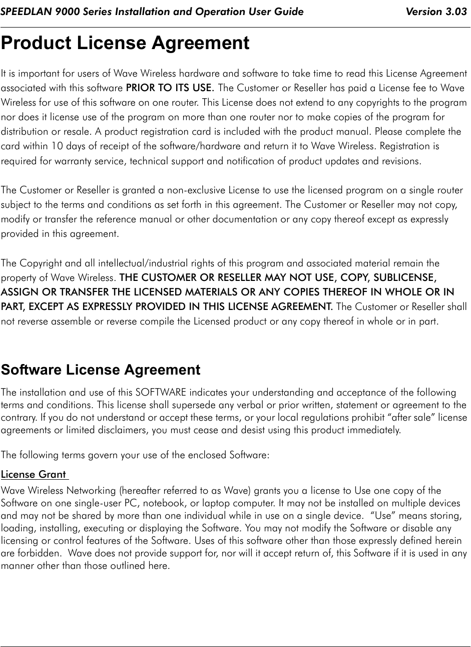 SPEEDLAN 9000 Series Installation and Operation User Guide                                 Version 3.03                                            Product License Agreement It is important for users of Wave Wireless hardware and software to take time to read this License Agreement associated with this software PRIOR TO ITS USE. The Customer or Reseller has paid a License fee to Wave Wireless for use of this software on one router. This License does not extend to any copyrights to the program nor does it license use of the program on more than one router nor to make copies of the program for distribution or resale. A product registration card is included with the product manual. Please complete the card within 10 days of receipt of the software/hardware and return it to Wave Wireless. Registration is required for warranty service, technical support and notification of product updates and revisions.  The Customer or Reseller is granted a non-exclusive License to use the licensed program on a single router subject to the terms and conditions as set forth in this agreement. The Customer or Reseller may not copy, modify or transfer the reference manual or other documentation or any copy thereof except as expressly provided in this agreement. The Copyright and all intellectual/industrial rights of this program and associated material remain the property of Wave Wireless. THE CUSTOMER OR RESELLER MAY NOT USE, COPY, SUBLICENSE, ASSIGN OR TRANSFER THE LICENSED MATERIALS OR ANY COPIES THEREOF IN WHOLE OR IN PART, EXCEPT AS EXPRESSLY PROVIDED IN THIS LICENSE AGREEMENT. The Customer or Reseller shall not reverse assemble or reverse compile the Licensed product or any copy thereof in whole or in part. Software License AgreementThe installation and use of this SOFTWARE indicates your understanding and acceptance of the following terms and conditions. This license shall supersede any verbal or prior written, statement or agreement to the contrary. If you do not understand or accept these terms, or your local regulations prohibit “after sale” license agreements or limited disclaimers, you must cease and desist using this product immediately. The following terms govern your use of the enclosed Software:License Grant Wave Wireless Networking (hereafter referred to as Wave) grants you a license to Use one copy of the Software on one single-user PC, notebook, or laptop computer. It may not be installed on multiple devices and may not be shared by more than one individual while in use on a single device.  “Use” means storing, loading, installing, executing or displaying the Software. You may not modify the Software or disable any licensing or control features of the Software. Uses of this software other than those expressly defined herein are forbidden.  Wave does not provide support for, nor will it accept return of, this Software if it is used in any manner other than those outlined here.             