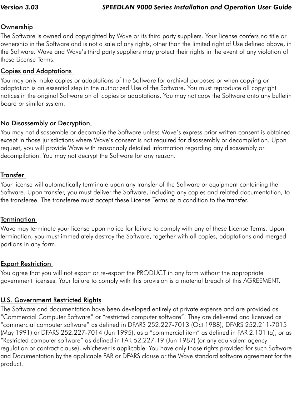 Version 3.03                                 SPEEDLAN 9000 Series Installation and Operation User Guide Ownership The Software is owned and copyrighted by Wave or its third party suppliers. Your license confers no title or ownership in the Software and is not a sale of any rights, other than the limited right of Use defined above, in the Software. Wave and Wave’s third party suppliers may protect their rights in the event of any violation of these License Terms. Copies and Adaptations You may only make copies or adaptations of the Software for archival purposes or when copying or adaptation is an essential step in the authorized Use of the Software. You must reproduce all copyright notices in the original Software on all copies or adaptations. You may not copy the Software onto any bulletin board or similar system. No Disassembly or Decryption You may not disassemble or decompile the Software unless Wave’s express prior written consent is obtained except in those jurisdictions where Wave’s consent is not required for disassembly or decompilation. Upon request, you will provide Wave with reasonably detailed information regarding any disassembly or decompilation. You may not decrypt the Software for any reason. Transfer Your license will automatically terminate upon any transfer of the Software or equipment containing the Software. Upon transfer, you must deliver the Software, including any copies and related documentation, to the transferee. The transferee must accept these License Terms as a condition to the transfer. Terminatio n Wave may terminate your license upon notice for failure to comply with any of these License Terms. Upon termination, you must immediately destroy the Software, together with all copies, adaptations and merged portions in any form. Export Restriction You agree that you will not export or re-export the PRODUCT in any form without the appropriate government licenses. Your failure to comply with this provision is a material breach of this AGREEMENT.U.S. Government Restricted Rights The Software and documentation have been developed entirely at private expense and are provided as “Commercial Computer Software” or “restricted computer software”. They are delivered and licensed as “commercial computer software” as defined in DFARS 252.227-7013 (Oct 1988), DFARS 252.211-7015 (May 1991) or DFARS 252.227-7014 (Jun 1995), as a “commercial item” as defined in FAR 2.101 (a), or as “Restricted computer software” as defined in FAR 52.227-19 (Jun 1987) (or any equivalent agency regulation or contract clause), whichever is applicable. You have only those rights provided for such Software and Documentation by the applicable FAR or DFARS clause or the Wave standard software agreement for the product.