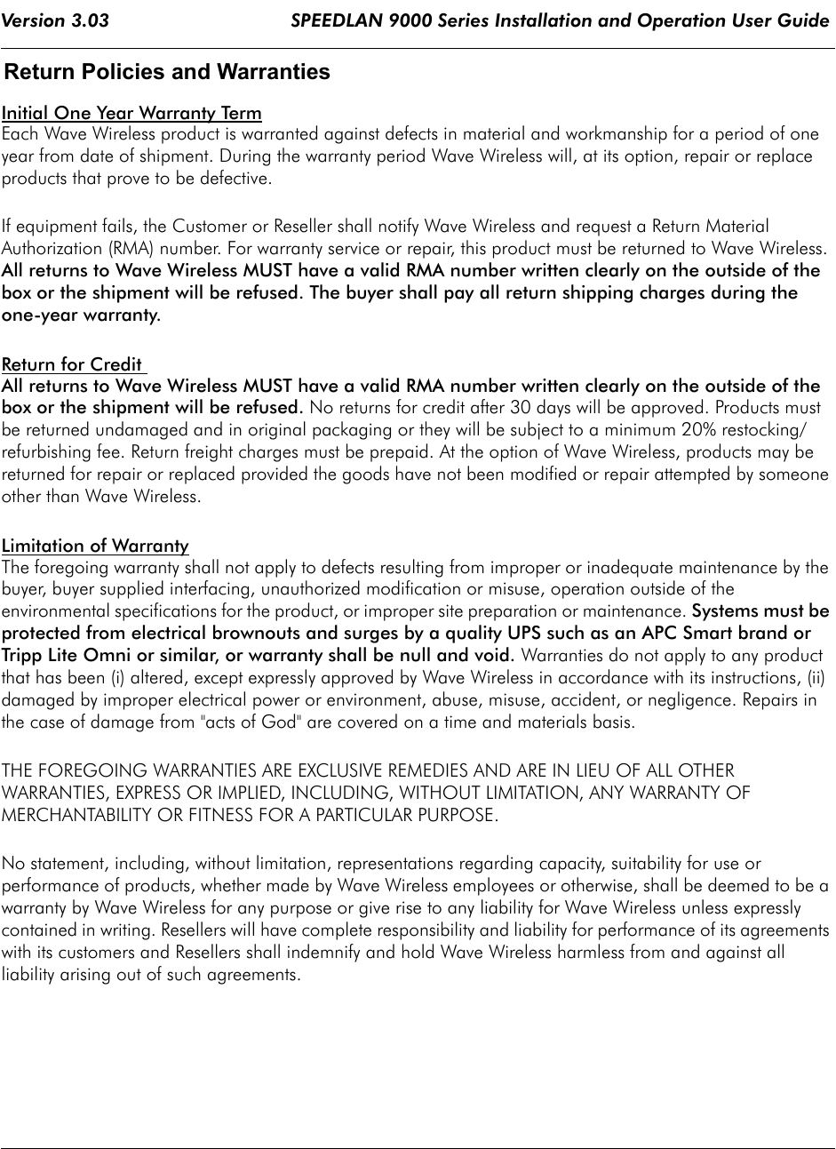 Version 3.03                                 SPEEDLAN 9000 Series Installation and Operation User Guide Return Policies and Warranties Initial One Year Warranty TermEach Wave Wireless product is warranted against defects in material and workmanship for a period of one year from date of shipment. During the warranty period Wave Wireless will, at its option, repair or replace products that prove to be defective. If equipment fails, the Customer or Reseller shall notify Wave Wireless and request a Return Material Authorization (RMA) number. For warranty service or repair, this product must be returned to Wave Wireless. All returns to Wave Wireless MUST have a valid RMA number written clearly on the outside of the box or the shipment will be refused. The buyer shall pay all return shipping charges during the one-year warranty. Return for Credit All returns to Wave Wireless MUST have a valid RMA number written clearly on the outside of the box or the shipment will be refused. No returns for credit after 30 days will be approved. Products must be returned undamaged and in original packaging or they will be subject to a minimum 20% restocking/refurbishing fee. Return freight charges must be prepaid. At the option of Wave Wireless, products may be returned for repair or replaced provided the goods have not been modified or repair attempted by someone other than Wave Wireless. Limitation of WarrantyThe foregoing warranty shall not apply to defects resulting from improper or inadequate maintenance by the buyer, buyer supplied interfacing, unauthorized modification or misuse, operation outside of the environmental specifications for the product, or improper site preparation or maintenance. Systems must be protected from electrical brownouts and surges by a quality UPS such as an APC Smart brand or Tripp Lite Omni or similar, or warranty shall be null and void. Warranties do not apply to any product that has been (i) altered, except expressly approved by Wave Wireless in accordance with its instructions, (ii) damaged by improper electrical power or environment, abuse, misuse, accident, or negligence. Repairs in the case of damage from &quot;acts of God&quot; are covered on a time and materials basis. THE FOREGOING WARRANTIES ARE EXCLUSIVE REMEDIES AND ARE IN LIEU OF ALL OTHER WARRANTIES, EXPRESS OR IMPLIED, INCLUDING, WITHOUT LIMITATION, ANY WARRANTY OF MERCHANTABILITY OR FITNESS FOR A PARTICULAR PURPOSE. No statement, including, without limitation, representations regarding capacity, suitability for use or performance of products, whether made by Wave Wireless employees or otherwise, shall be deemed to be a warranty by Wave Wireless for any purpose or give rise to any liability for Wave Wireless unless expressly contained in writing. Resellers will have complete responsibility and liability for performance of its agreements with its customers and Resellers shall indemnify and hold Wave Wireless harmless from and against allliability arising out of such agreements. 