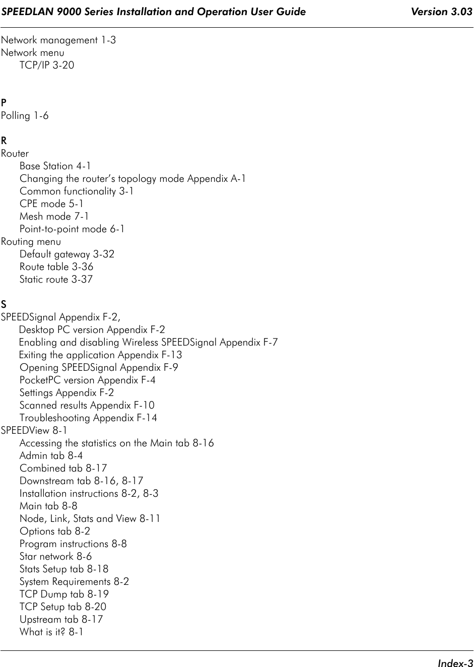 SPEEDLAN 9000 Series Installation and Operation User Guide                                   Version 3.03     Index-3Network management 1-3Network menuTCP/IP 3-20PPolling 1-6RRouterBase Station 4-1Changing the router’s topology mode Appendix A-1Common functionality 3-1CPE mode 5-1Mesh mode 7-1Point-to-point mode 6-1Routing menuDefault gateway 3-32Route table 3-36Static route 3-37SSPEEDSignal Appendix F-2,      Desktop PC version Appendix F-2      Enabling and disabling Wireless SPEEDSignal Appendix F-7      Exiting the application Appendix F-13Opening SPEEDSignal Appendix F-9PocketPC version Appendix F-4Settings Appendix F-2Scanned results Appendix F-10Troubleshooting Appendix F-14SPEEDView 8-1Accessing the statistics on the Main tab 8-16Admin tab 8-4Combined tab 8-17Downstream tab 8-16, 8-17Installation instructions 8-2, 8-3Main tab 8-8Node, Link, Stats and View 8-11Options tab 8-2Program instructions 8-8Star network 8-6Stats Setup tab 8-18System Requirements 8-2TCP Dump tab 8-19TCP Setup tab 8-20Upstream tab 8-17What is it? 8-1