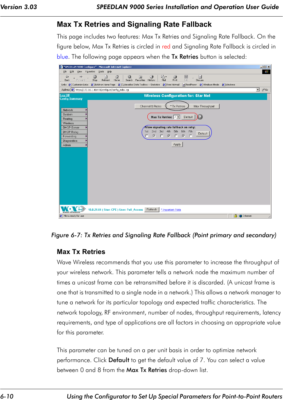 Version 3.03                                SPEEDLAN 9000 Series Installation and Operation User Guide 6-10 Using the Configurator to Set Up Special Parameters for Point-to-Point RoutersMax Tx Retries and Signaling Rate Fallback This page includes two features: Max Tx Retries and Signaling Rate Fallback. On the figure below, Max Tx Retries is circled in red and Signaling Rate Fallback is circled in blue. The following page appears when the Tx Retries button is selected:Figure 6-7: Tx Retries and Signaling Rate Fallback (Point primary and secondary)Max Tx Retries  Wave Wireless recommends that you use this parameter to increase the throughput of your wireless network. This parameter tells a network node the maximum number of times a unicast frame can be retransmitted before it is discarded. (A unicast frame is one that is transmitted to a single node in a network.) This allows a network manager to tune a network for its particular topology and expected traffic characteristics. The network topology, RF environment, number of nodes, throughput requirements, latency requirements, and type of applications are all factors in choosing an appropriate value for this parameter.This parameter can be tuned on a per unit basis in order to optimize network performance. Click Default to get the default value of 7. You can select a value between 0 and 8 from the Max Tx Retries drop-down list.