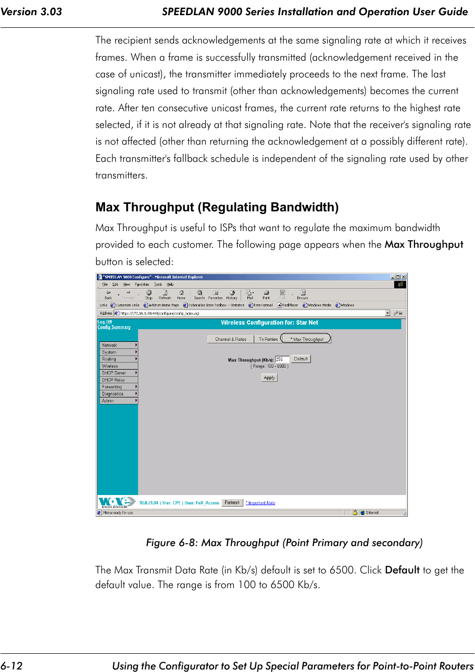 Version 3.03                                SPEEDLAN 9000 Series Installation and Operation User Guide 6-12 Using the Configurator to Set Up Special Parameters for Point-to-Point RoutersThe recipient sends acknowledgements at the same signaling rate at which it receives frames. When a frame is successfully transmitted (acknowledgement received in the case of unicast), the transmitter immediately proceeds to the next frame. The last signaling rate used to transmit (other than acknowledgements) becomes the current rate. After ten consecutive unicast frames, the current rate returns to the highest rate selected, if it is not already at that signaling rate. Note that the receiver&apos;s signaling rate is not affected (other than returning the acknowledgement at a possibly different rate).  Each transmitter&apos;s fallback schedule is independent of the signaling rate used by other transmitters.  Max Throughput (Regulating Bandwidth)Max Throughput is useful to ISPs that want to regulate the maximum bandwidth provided to each customer. The following page appears when the Max Throughput button is selected:Figure 6-8: Max Throughput (Point Primary and secondary)The Max Transmit Data Rate (in Kb/s) default is set to 6500. Click Default to get the default value. The range is from 100 to 6500 Kb/s. 