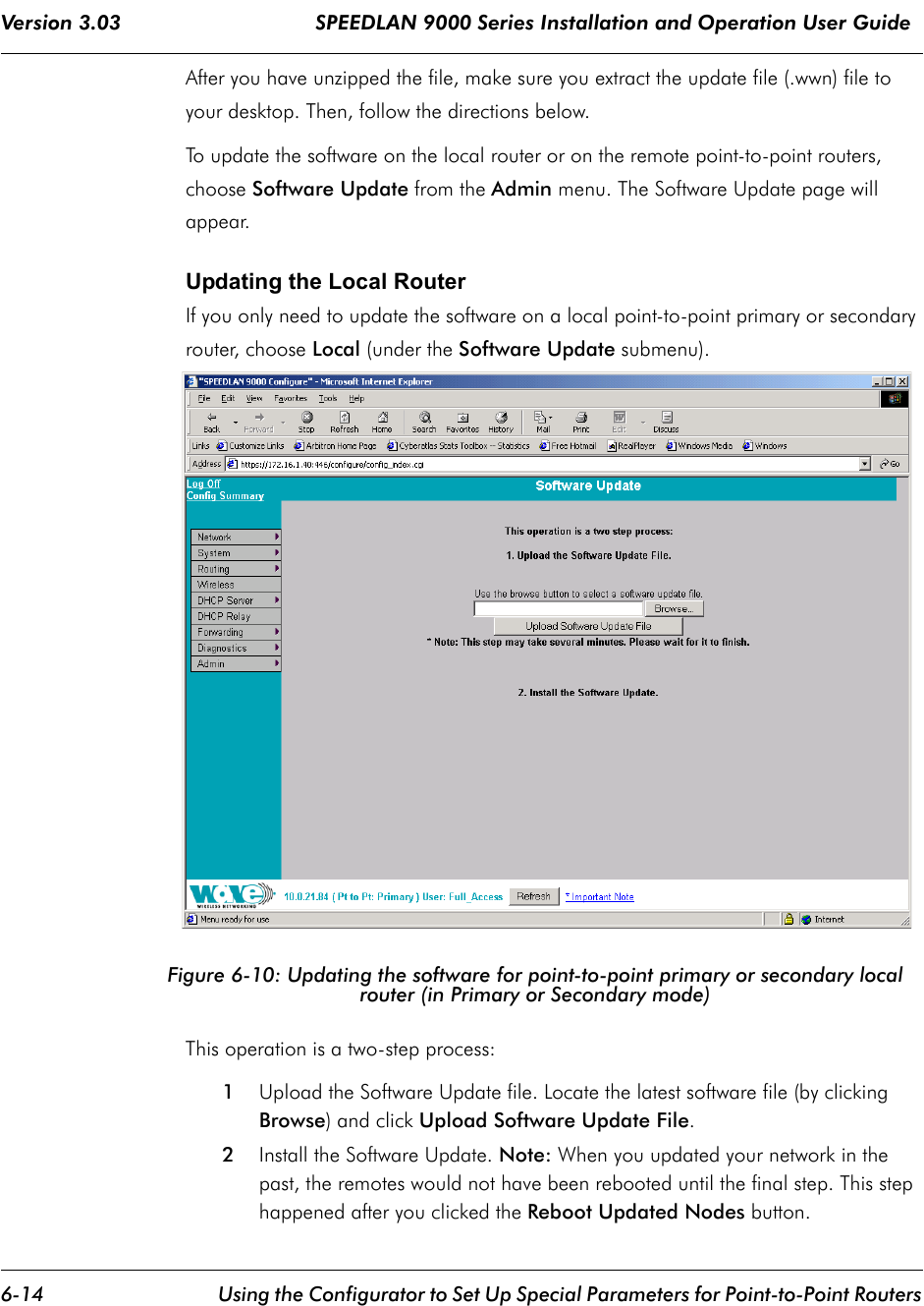 Version 3.03                                SPEEDLAN 9000 Series Installation and Operation User Guide 6-14 Using the Configurator to Set Up Special Parameters for Point-to-Point RoutersAfter you have unzipped the file, make sure you extract the update file (.wwn) file to your desktop. Then, follow the directions below.To update the software on the local router or on the remote point-to-point routers, choose Software Update from the Admin menu. The Software Update page will appear.  Updating the Local RouterIf you only need to update the software on a local point-to-point primary or secondary router, choose Local (under the Software Update submenu).Figure 6-10: Updating the software for point-to-point primary or secondary local router (in Primary or Secondary mode)This operation is a two-step process:1Upload the Software Update file. Locate the latest software file (by clicking Browse) and click Upload Software Update File.2Install the Software Update. Note: When you updated your network in the past, the remotes would not have been rebooted until the final step. This step happened after you clicked the Reboot Updated Nodes button. 