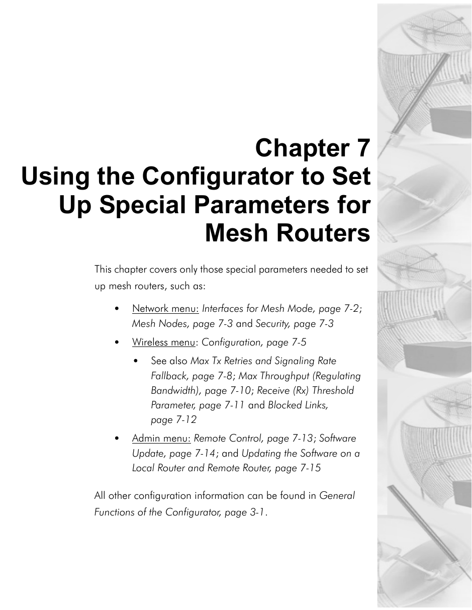 Chapter 7Using the Configurator to SetUp Special Parameters forMesh RoutersThis chapter covers only those special parameters needed to set up mesh routers, such as:•Network menu: Interfaces for Mesh Mode, page 7-2; Mesh Nodes, page 7-3 and Security, page 7-3•Wireless menu: Configuration, page 7-5•See also Max Tx Retries and Signaling Rate Fallback, page 7-8; Max Throughput (Regulating Bandwidth), page 7-10; Receive (Rx) Threshold Parameter, page 7-11 and Blocked Links, page 7-12 •Admin menu: Remote Control, page 7-13; Software Update, page 7-14; and Updating the Software on a Local Router and Remote Router, page 7-15All other configuration information can be found in General Functions of the Configurator, page 3-1.