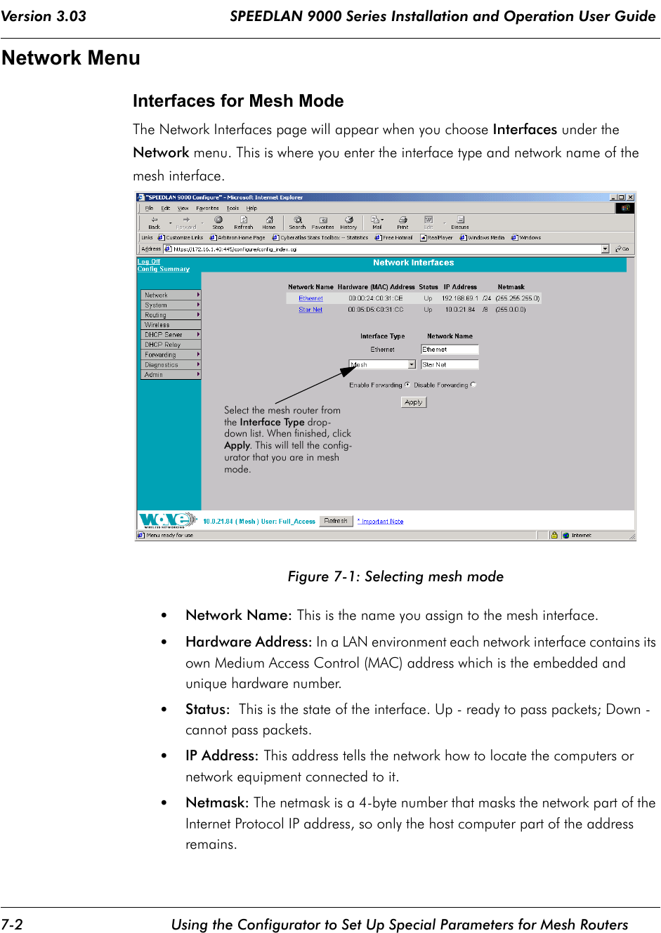 Version 3.03                                 SPEEDLAN 9000 Series Installation and Operation User Guide 7-2 Using the Configurator to Set Up Special Parameters for Mesh RoutersNetwork MenuInterfaces for Mesh ModeThe Network Interfaces page will appear when you choose Interfaces under the Network menu. This is where you enter the interface type and network name of the mesh interface.    Figure 7-1: Selecting mesh mode•Network Name: This is the name you assign to the mesh interface.•Hardware Address: In a LAN environment each network interface contains its own Medium Access Control (MAC) address which is the embedded and unique hardware number. •Status:  This is the state of the interface. Up - ready to pass packets; Down - cannot pass packets.•IP Address: This address tells the network how to locate the computers or network equipment connected to it.  •Netmask: The netmask is a 4-byte number that masks the network part of the Internet Protocol IP address, so only the host computer part of the address remains.Select the mesh router from the Interface Type drop-down list. When finished, click Apply. This will tell the config-urator that you are in mesh mode.             
