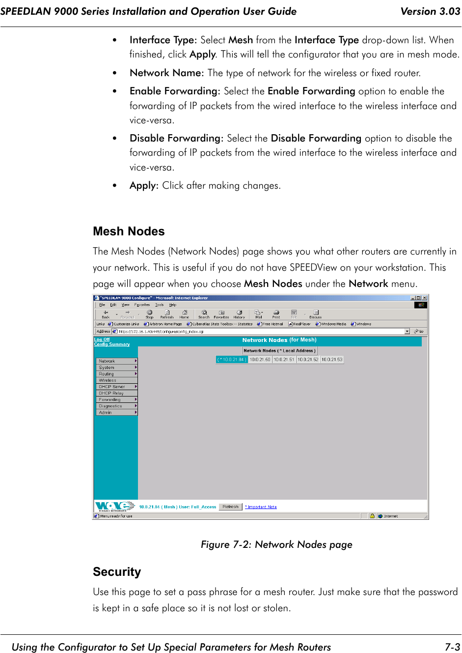 SPEEDLAN 9000 Series Installation and Operation User Guide                                    Version 3.03     Using the Configurator to Set Up Special Parameters for Mesh Routers 7-3                                                                                                                                                              •Interface Type: Select Mesh from the Interface Type drop-down list. When finished, click Apply. This will tell the configurator that you are in mesh mode.•Network Name: The type of network for the wireless or fixed router. •Enable Forwarding: Select the Enable Forwarding option to enable the forwarding of IP packets from the wired interface to the wireless interface and vice-versa.•Disable Forwarding: Select the Disable Forwarding option to disable the forwarding of IP packets from the wired interface to the wireless interface and vice-versa.•Apply: Click after making changes.  Mesh NodesThe Mesh Nodes (Network Nodes) page shows you what other routers are currently in your network. This is useful if you do not have SPEEDView on your workstation. This page will appear when you choose Mesh Nodes under the Network menu.    Figure 7-2: Network Nodes pageSecurityUse this page to set a pass phrase for a mesh router. Just make sure that the password is kept in a safe place so it is not lost or stolen.  (for Mesh)