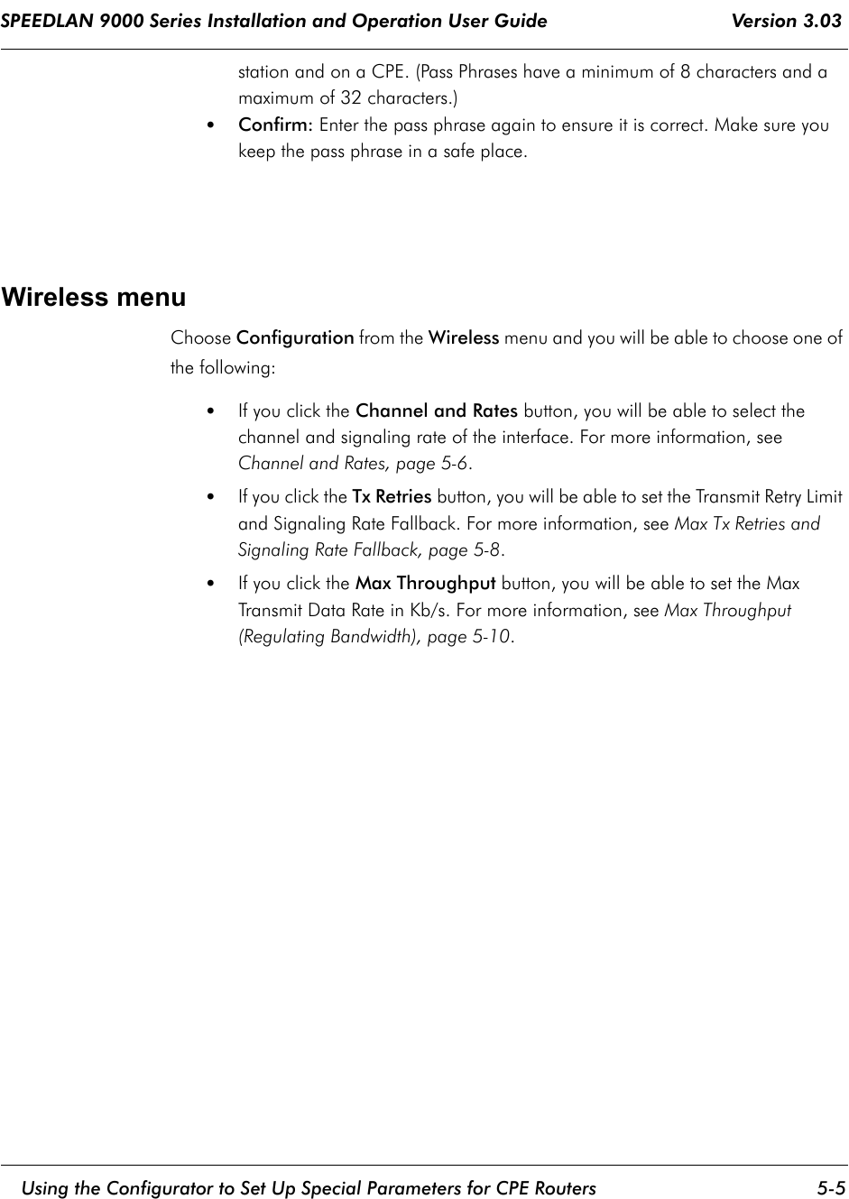 SPEEDLAN 9000 Series Installation and Operation User Guide                                 Version 3.03     Using the Configurator to Set Up Special Parameters for CPE Routers 5-5                                                                                                                                                              station and on a CPE. (Pass Phrases have a minimum of 8 characters and a maximum of 32 characters.)•Confirm: Enter the pass phrase again to ensure it is correct. Make sure you keep the pass phrase in a safe place.Wireless menuChoose Configuration from the Wireless menu and you will be able to choose one of the following: •If you click the Channel and Rates button, you will be able to select the channel and signaling rate of the interface. For more information, see Channel and Rates, page 5-6.•If you click the Tx Retries button, you will be able to set the Transmit Retry Limit and Signaling Rate Fallback. For more information, see Max Tx Retries and Signaling Rate Fallback, page 5-8.•If you click the Max Throughput button, you will be able to set the Max Transmit Data Rate in Kb/s. For more information, see Max Throughput (Regulating Bandwidth), page 5-10.