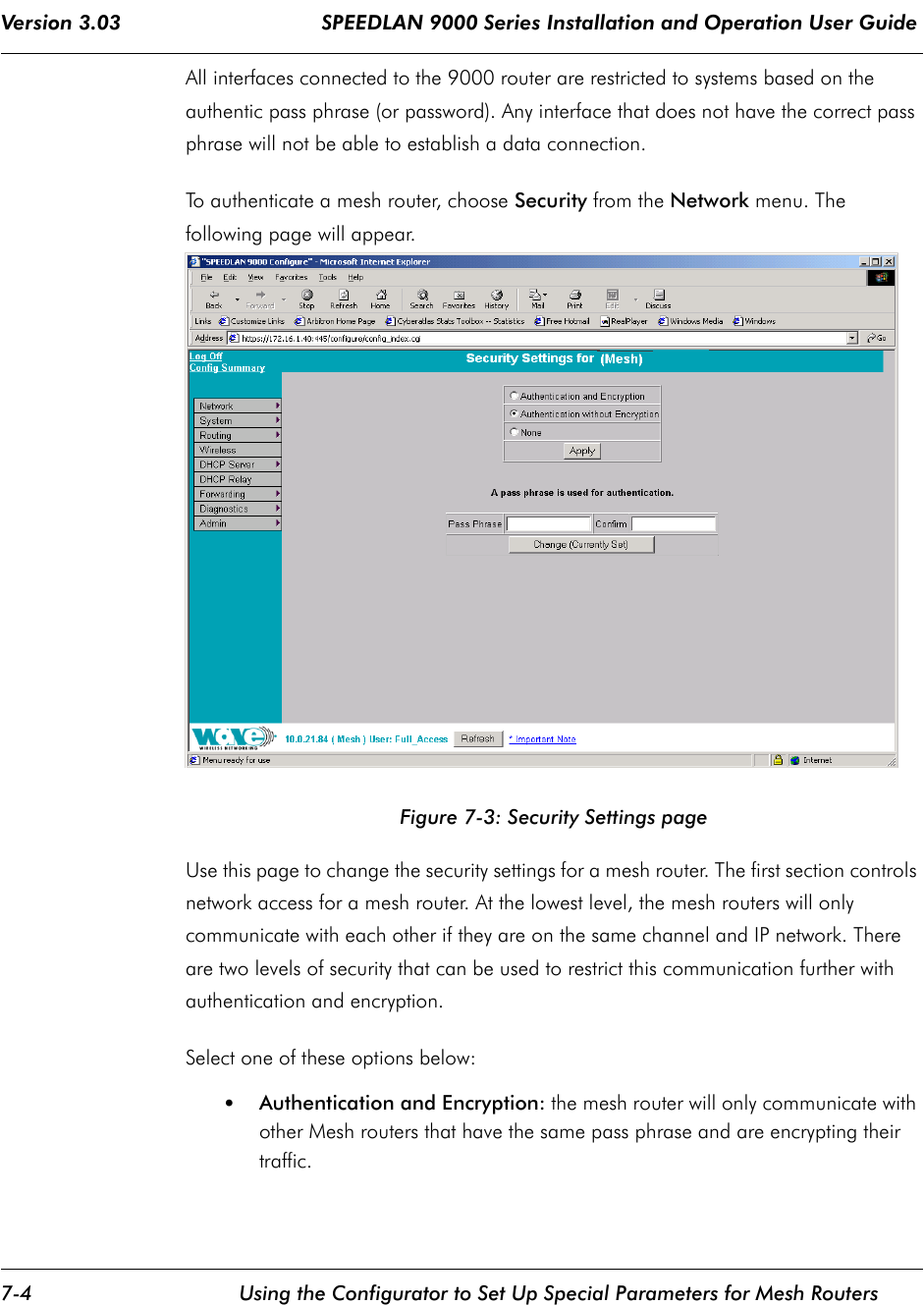 Version 3.03                                 SPEEDLAN 9000 Series Installation and Operation User Guide 7-4 Using the Configurator to Set Up Special Parameters for Mesh RoutersAll interfaces connected to the 9000 router are restricted to systems based on the authentic pass phrase (or password). Any interface that does not have the correct pass phrase will not be able to establish a data connection. To authenticate a mesh router, choose Security from the Network menu. The following page will appear.Figure 7-3: Security Settings pageUse this page to change the security settings for a mesh router. The first section controls network access for a mesh router. At the lowest level, the mesh routers will only communicate with each other if they are on the same channel and IP network. There are two levels of security that can be used to restrict this communication further with authentication and encryption.Select one of these options below:•Authentication and Encryption: the mesh router will only communicate with other Mesh routers that have the same pass phrase and are encrypting their traffic.