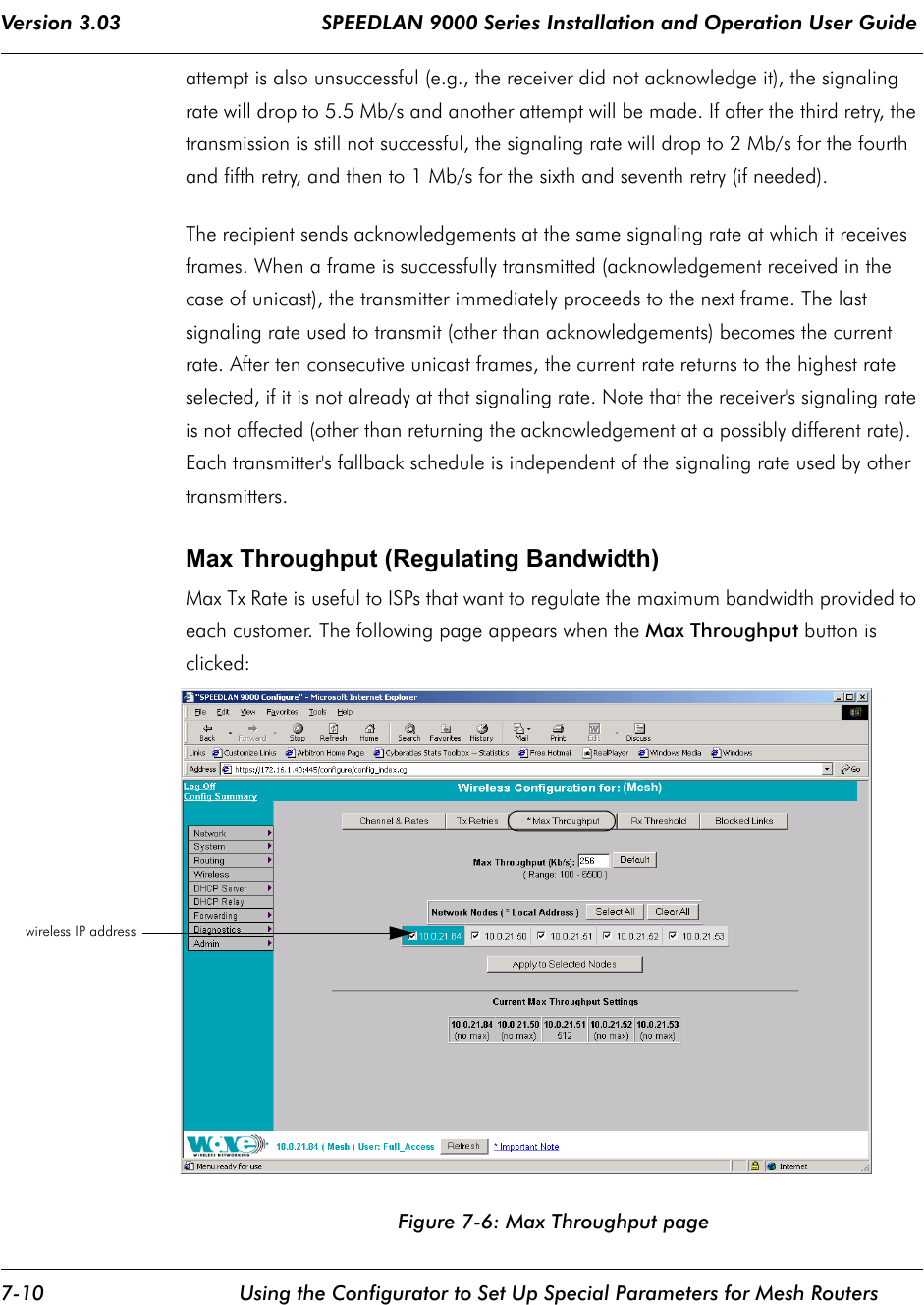 Version 3.03                                 SPEEDLAN 9000 Series Installation and Operation User Guide 7-10 Using the Configurator to Set Up Special Parameters for Mesh Routersattempt is also unsuccessful (e.g., the receiver did not acknowledge it), the signaling rate will drop to 5.5 Mb/s and another attempt will be made. If after the third retry, the transmission is still not successful, the signaling rate will drop to 2 Mb/s for the fourth and fifth retry, and then to 1 Mb/s for the sixth and seventh retry (if needed).The recipient sends acknowledgements at the same signaling rate at which it receives frames. When a frame is successfully transmitted (acknowledgement received in the case of unicast), the transmitter immediately proceeds to the next frame. The last signaling rate used to transmit (other than acknowledgements) becomes the current rate. After ten consecutive unicast frames, the current rate returns to the highest rate selected, if it is not already at that signaling rate. Note that the receiver&apos;s signaling rate is not affected (other than returning the acknowledgement at a possibly different rate).  Each transmitter&apos;s fallback schedule is independent of the signaling rate used by other transmitters. Max Throughput (Regulating Bandwidth)Max Tx Rate is useful to ISPs that want to regulate the maximum bandwidth provided to each customer. The following page appears when the Max Throughput button is clicked:Figure 7-6: Max Throughput pagewireless IP address  (Mesh)