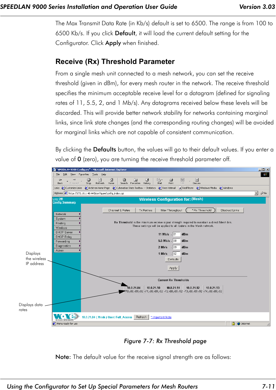 SPEEDLAN 9000 Series Installation and Operation User Guide                                    Version 3.03     Using the Configurator to Set Up Special Parameters for Mesh Routers 7-11                                                                                                                                                              The Max Transmit Data Rate (in Kb/s) default is set to 6500. The range is from 100 to 6500 Kb/s. If you click Default, it will load the current default setting for the Configurator. Click Apply when finished.Receive (Rx) Threshold ParameterFrom a single mesh unit connected to a mesh network, you can set the receive threshold (given in dBm), for every mesh router in the network. The receive threshold specifies the minimum acceptable receive level for a datagram (defined for signaling rates of 11, 5.5, 2, and 1 Mb/s). Any datagrams received below these levels will be discarded. This will provide better network stability for networks containing marginal links, since link state changes (and the corresponding routing changes) will be avoided for marginal links which are not capable of consistent communication. By clicking the Defaults button, the values will go to their default values. If you enter a value of 0 (zero), you are turning the receive threshold parameter off. Figure 7-7: Rx Threshold pageNote: The default value for the receive signal strength are as follows:Displaysthe wirelessIP addressDisplays datarates (Mesh)