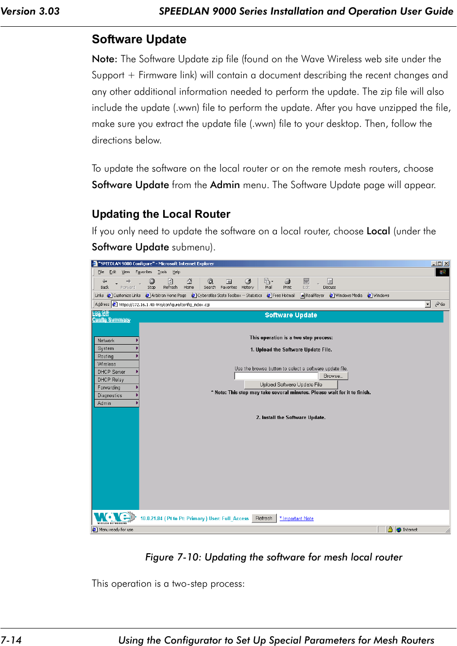 Version 3.03                                 SPEEDLAN 9000 Series Installation and Operation User Guide 7-14 Using the Configurator to Set Up Special Parameters for Mesh RoutersSoftware UpdateNote: The Software Update zip file (found on the Wave Wireless web site under the Support + Firmware link) will contain a document describing the recent changes and any other additional information needed to perform the update. The zip file will also include the update (.wwn) file to perform the update. After you have unzipped the file, make sure you extract the update file (.wwn) file to your desktop. Then, follow the directions below.To update the software on the local router or on the remote mesh routers, choose Software Update from the Admin menu. The Software Update page will appear. Updating the Local RouterIf you only need to update the software on a local router, choose Local (under the Software Update submenu).Figure 7-10: Updating the software for mesh local routerThis operation is a two-step process:Log OffConfig Summary