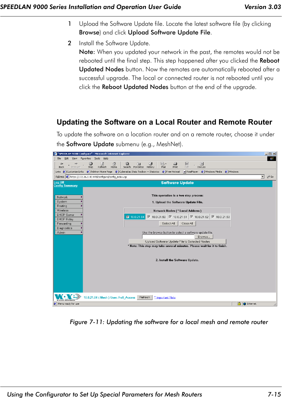 SPEEDLAN 9000 Series Installation and Operation User Guide                                    Version 3.03     Using the Configurator to Set Up Special Parameters for Mesh Routers 7-15                                                                                                                                                              1Upload the Software Update file. Locate the latest software file (by clicking Browse) and click Upload Software Update File.2Install the Software Update. Note: When you updated your network in the past, the remotes would not be rebooted until the final step. This step happened after you clicked the Reboot Updated Nodes button. Now the remotes are automatically rebooted after a successful upgrade. The local or connected router is not rebooted until you click the Reboot Updated Nodes button at the end of the upgrade.Updating the Software on a Local Router and Remote RouterTo update the software on a location router and on a remote router, choose it under the Software Update submenu (e.g., MeshNet).Figure 7-11: Updating the software for a local mesh and remote router 