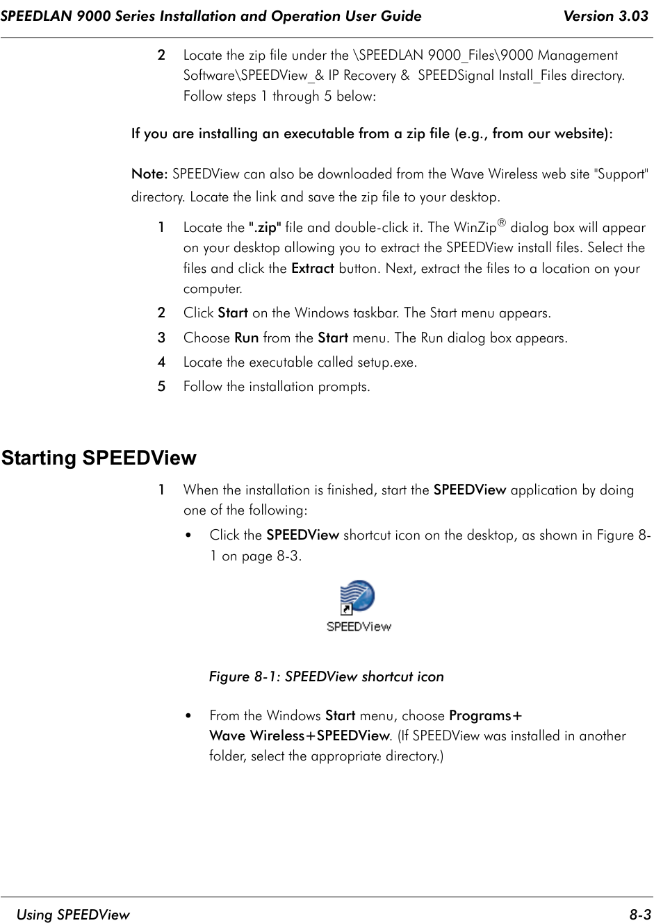 SPEEDLAN 9000 Series Installation and Operation User Guide                                 Version 3.03     Using SPEEDView 8-3                                                                                                                                                              2  Locate the zip file under the \SPEEDLAN 9000_Files\9000 Management Software\SPEEDView_&amp; IP Recovery &amp;  SPEEDSignal Install_Files directory.  Follow steps 1 through 5 below:If you are installing an executable from a zip file (e.g., from our website):Note: SPEEDView can also be downloaded from the Wave Wireless web site &quot;Support&quot; directory. Locate the link and save the zip file to your desktop.1Locate the &quot;.zip&quot; file and double-click it. The WinZip® dialog box will appear on your desktop allowing you to extract the SPEEDView install files. Select the files and click the Extract button. Next, extract the files to a location on your computer. 2Click Start on the Windows taskbar. The Start menu appears. 3Choose Run from the Start menu. The Run dialog box appears.4Locate the executable called setup.exe.5Follow the installation prompts.   Starting SPEEDView 1When the installation is finished, start the SPEEDView application by doing one of the following:•Click the SPEEDView shortcut icon on the desktop, as shown in Figure 8-1 on page 8-3.Figure 8-1: SPEEDView shortcut icon•From the Windows Start menu, choose Programs+Wave Wireless+SPEEDView. (If SPEEDView was installed in another folder, select the appropriate directory.)