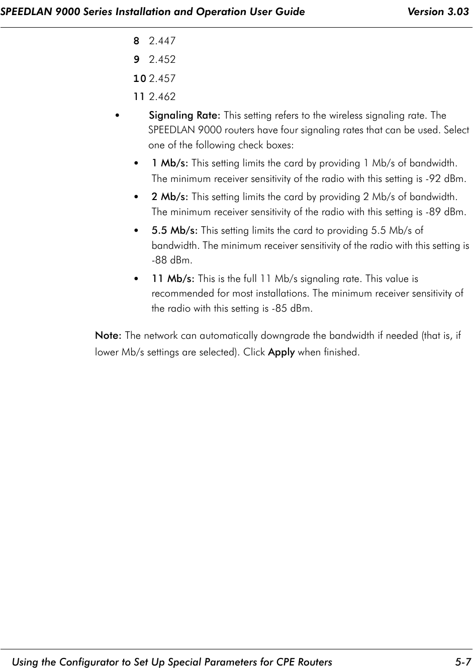SPEEDLAN 9000 Series Installation and Operation User Guide                                 Version 3.03     Using the Configurator to Set Up Special Parameters for CPE Routers 5-7                                                                                                                                                              82.44792.45210 2.45711 2.462 •Signaling Rate: This setting refers to the wireless signaling rate. The SPEEDLAN 9000 routers have four signaling rates that can be used. Select one of the following check boxes:•1 Mb/s: This setting limits the card by providing 1 Mb/s of bandwidth. The minimum receiver sensitivity of the radio with this setting is -92 dBm.•2 Mb/s: This setting limits the card by providing 2 Mb/s of bandwidth. The minimum receiver sensitivity of the radio with this setting is -89 dBm.•5.5 Mb/s: This setting limits the card to providing 5.5 Mb/s of bandwidth. The minimum receiver sensitivity of the radio with this setting is -88 dBm.•11 Mb/s: This is the full 11 Mb/s signaling rate. This value is recommended for most installations. The minimum receiver sensitivity of the radio with this setting is -85 dBm.Note: The network can automatically downgrade the bandwidth if needed (that is, if lower Mb/s settings are selected). Click Apply when finished.