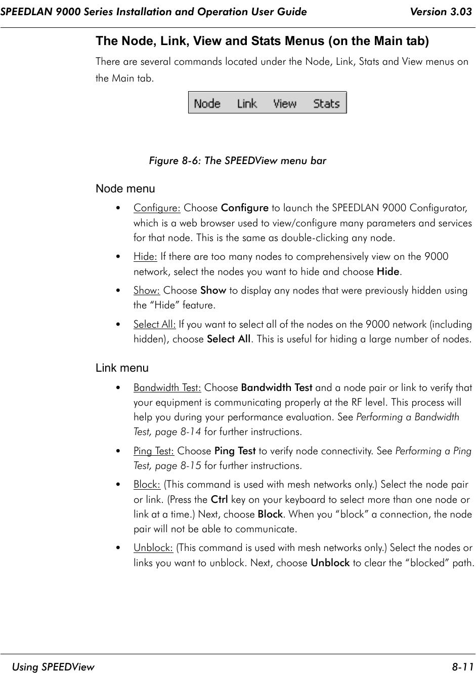 SPEEDLAN 9000 Series Installation and Operation User Guide                                 Version 3.03     Using SPEEDView 8-11                                                                                                                                                              The Node, Link, View and Stats Menus (on the Main tab) There are several commands located under the Node, Link, Stats and View menus on the Main tab.Figure 8-6: The SPEEDView menu barNode menu•Configure: Choose Configure to launch the SPEEDLAN 9000 Configurator, which is a web browser used to view/configure many parameters and services for that node. This is the same as double-clicking any node. •Hide:    If there are too many nodes to comprehensively view on the 9000 network, select the nodes you want to hide and choose Hide. •Show: Choose Show to display any nodes that were previously hidden using the “Hide” feature.•Select All: If you want to select all of the nodes on the 9000 network (including hidden), choose Select All. This is useful for hiding a large number of nodes.Link menu•Bandwidth Test: Choose Bandwidth Test and a node pair or link to verify that your equipment is communicating properly at the RF level. This process will help you during your performance evaluation. See Performing a Bandwidth Test, page 8-14 for further instructions.•Ping Test: Choose Ping Test to verify node connectivity. See Performing a Ping Test, page 8-15 for further instructions.•Block: (This command is used with mesh networks only.) Select the node pair or link. (Press the Ctrl key on your keyboard to select more than one node or link at a time.) Next, choose Block. When you “block” a connection, the node pair will not be able to communicate.  •Unblock: (This command is used with mesh networks only.) Select the nodes or links you want to unblock. Next, choose Unblock to clear the “blocked” path.