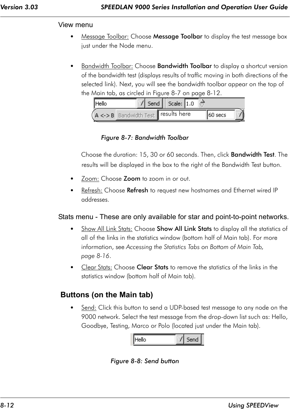 Version 3.03                                 SPEEDLAN 9000 Series Installation and Operation User Guide 8-12 Using SPEEDViewView menu•Message Toolbar: Choose Message Toolbar to display the test message box just under the Node menu.•Bandwidth Toolbar: Choose Bandwidth Toolbar to display a shortcut version of the bandwidth test (displays results of traffic moving in both directions of the selected link). Next, you will see the bandwidth toolbar appear on the top of the Main tab, as circled in Figure 8-7 on page 8-12.Figure 8-7: Bandwidth ToolbarChoose the duration: 15, 30 or 60 seconds. Then, click Bandwidth Test. The results will be displayed in the box to the right of the Bandwidth Test button. •Zoom: Choose Zoom to zoom in or out.  •Refresh: Choose Refresh to request new hostnames and Ethernet wired IP addresses.Stats menu - These are only available for star and point-to-point networks.•Show All Link Stats: Choose Show All Link Stats to display all the statistics of all of the links in the statistics window (bottom half of Main tab). For more information, see Accessing the Statistics Tabs on Bottom of Main Tab, page 8-16.•Clear Stats: Choose Clear Stats to remove the statistics of the links in the statistics window (bottom half of Main tab). Buttons (on the Main tab) •Send: Click this button to send a UDP-based test message to any node on the 9000 network. Select the test message from the drop-down list such as: Hello, Goodbye, Testing, Marco or Polo (located just under the Main tab). Figure 8-8: Send buttonresults here