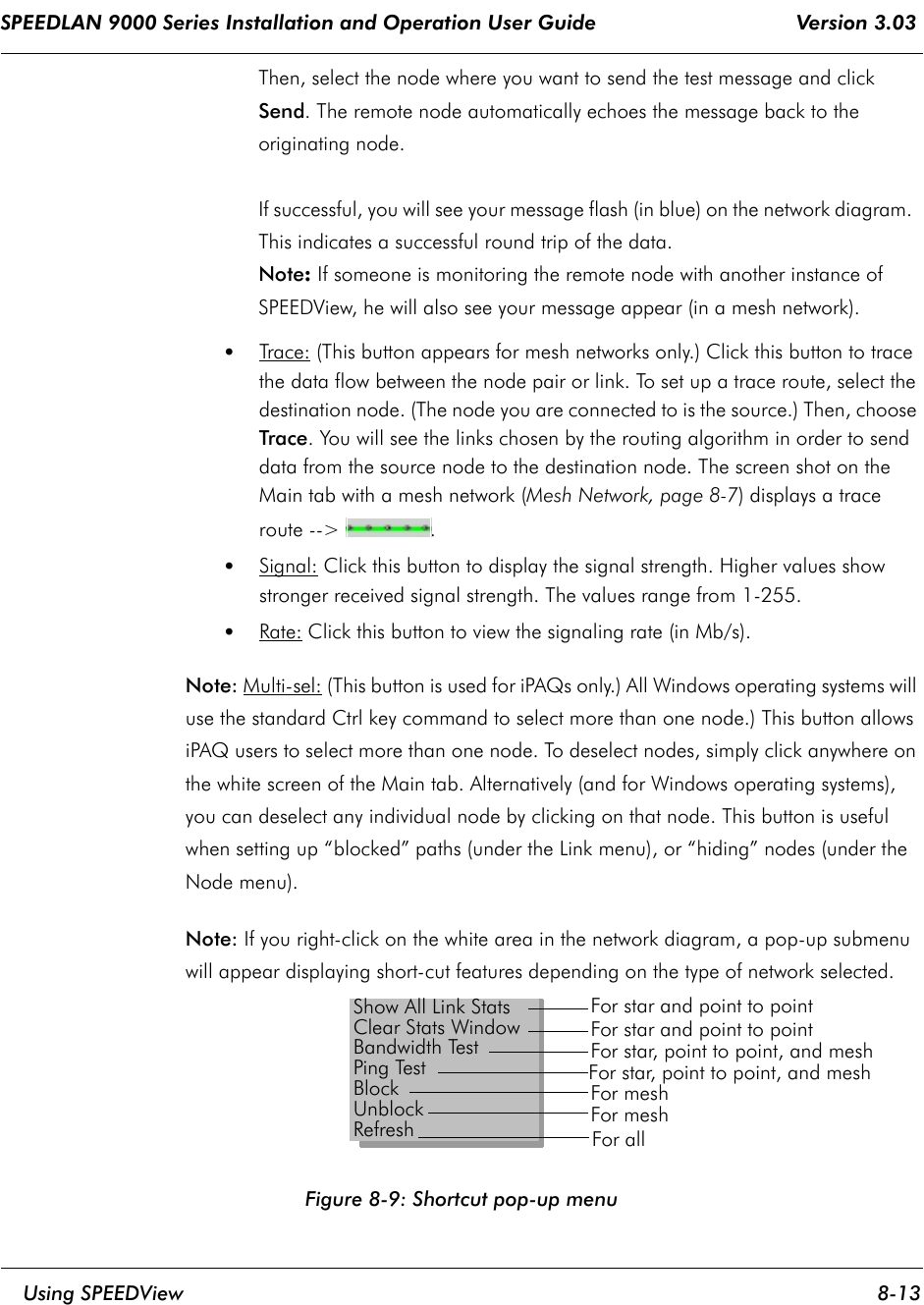 SPEEDLAN 9000 Series Installation and Operation User Guide                                 Version 3.03     Using SPEEDView 8-13                                                                                                                                                              Then, select the node where you want to send the test message and click Send. The remote node automatically echoes the message back to the originating node.   If successful, you will see your message flash (in blue) on the network diagram.  This indicates a successful round trip of the data.  Note: If someone is monitoring the remote node with another instance of SPEEDView, he will also see your message appear (in a mesh network).•Trace: (This button appears for mesh networks only.) Click this button to trace the data flow between the node pair or link. To set up a trace route, select the destination node. (The node you are connected to is the source.) Then, choose Trace. You will see the links chosen by the routing algorithm in order to send data from the source node to the destination node. The screen shot on the Main tab with a mesh network (Mesh Network, page 8-7) displays a trace route --&gt;  .•Signal: Click this button to display the signal strength. Higher values show stronger received signal strength. The values range from 1-255.•Rate: Click this button to view the signaling rate (in Mb/s).Note: Multi-sel: (This button is used for iPAQs only.) All Windows operating systems will use the standard Ctrl key command to select more than one node.) This button allows iPAQ users to select more than one node. To deselect nodes, simply click anywhere on the white screen of the Main tab. Alternatively (and for Windows operating systems), you can deselect any individual node by clicking on that node. This button is useful when setting up “blocked” paths (under the Link menu), or “hiding” nodes (under the Node menu). Note: If you right-click on the white area in the network diagram, a pop-up submenu will appear displaying short-cut features depending on the type of network selected. Figure 8-9: Shortcut pop-up menuShow All Link StatsClear Stats WindowBandwidth TestPing TestBlockUnblockRefreshFor star and point to pointFor star and point to pointFor star, point to point, and meshFor star, point to point, and meshFor meshFor meshFor all