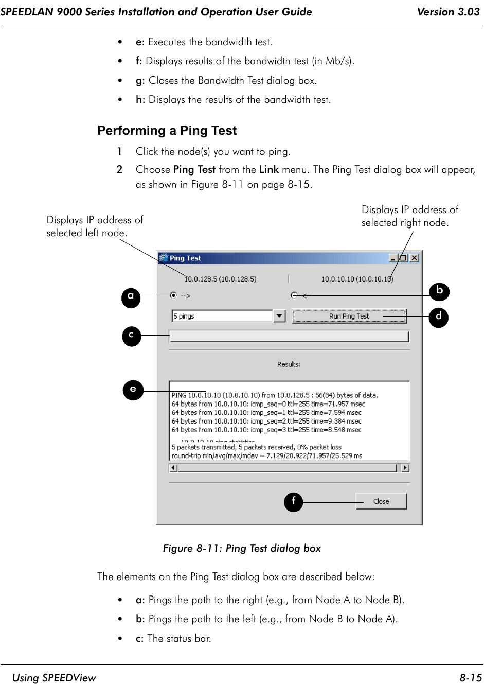 SPEEDLAN 9000 Series Installation and Operation User Guide                                 Version 3.03     Using SPEEDView 8-15                                                                                                                                                              •e: Executes the bandwidth test.•f: Displays results of the bandwidth test (in Mb/s).•g: Closes the Bandwidth Test dialog box.•h: Displays the results of the bandwidth test.Performing a Ping Test1Click the node(s) you want to ping.2Choose Ping Test from the Link menu. The Ping Test dialog box will appear, as shown in Figure 8-11 on page 8-15.Figure 8-11: Ping Test dialog boxThe elements on the Ping Test dialog box are described below:•a: Pings the path to the right (e.g., from Node A to Node B).•b: Pings the path to the left (e.g., from Node B to Node A).•c: The status bar.adcefbDisplays IP address of selected left node.Displays IP address of selected right node.