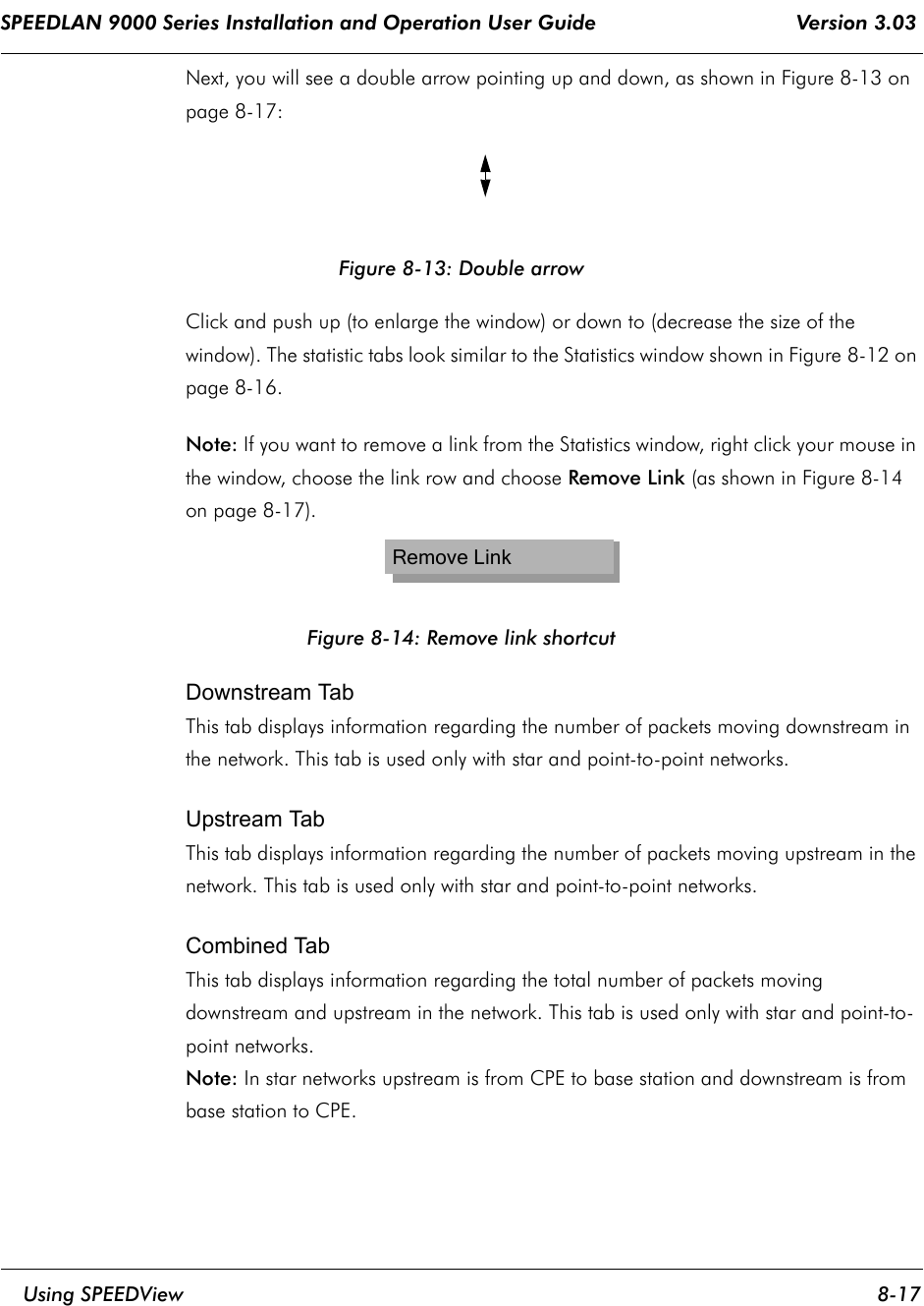 SPEEDLAN 9000 Series Installation and Operation User Guide                                 Version 3.03     Using SPEEDView 8-17                                                                                                                                                              Next, you will see a double arrow pointing up and down, as shown in Figure 8-13 on page 8-17:Figure 8-13: Double arrowClick and push up (to enlarge the window) or down to (decrease the size of the window). The statistic tabs look similar to the Statistics window shown in Figure 8-12 on page 8-16.                              Note: If you want to remove a link from the Statistics window, right click your mouse in the window, choose the link row and choose Remove Link (as shown in Figure 8-14 on page 8-17).Figure 8-14: Remove link shortcutDownstream TabThis tab displays information regarding the number of packets moving downstream in the network. This tab is used only with star and point-to-point networks.Upstream TabThis tab displays information regarding the number of packets moving upstream in the network. This tab is used only with star and point-to-point networks.Combined TabThis tab displays information regarding the total number of packets moving downstream and upstream in the network. This tab is used only with star and point-to-point networks.Note: In star networks upstream is from CPE to base station and downstream is from base station to CPE.Remove Link