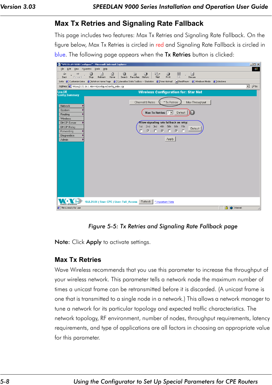 Version 3.03                                SPEEDLAN 9000 Series Installation and Operation User Guide 5-8 Using the Configurator to Set Up Special Parameters for CPE RoutersMax Tx Retries and Signaling Rate Fallback This page includes two features: Max Tx Retries and Signaling Rate Fallback. On the figure below, Max Tx Retries is circled in red and Signaling Rate Fallback is circled in blue. The following page appears when the Tx Retries button is clicked:Figure 5-5: Tx Retries and Signaling Rate Fallback pageNote: Click Apply to activate settings.Max Tx Retries  Wave Wireless recommends that you use this parameter to increase the throughput of your wireless network. This parameter tells a network node the maximum number of times a unicast frame can be retransmitted before it is discarded. (A unicast frame is one that is transmitted to a single node in a network.) This allows a network manager to tune a network for its particular topology and expected traffic characteristics. The network topology, RF environment, number of nodes, throughput requirements, latency requirements, and type of applications are all factors in choosing an appropriate value for this parameter.