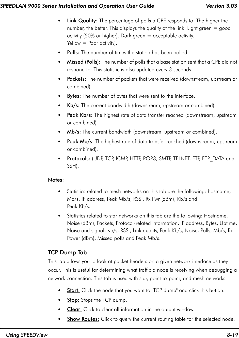 SPEEDLAN 9000 Series Installation and Operation User Guide                                 Version 3.03     Using SPEEDView 8-19                                                                                                                                                              •Link Quality: The percentage of polls a CPE responds to. The higher the number, the better. This displays the quality of the link. Light green = good activity (50% or higher). Dark green = acceptable activity. Yellow = Poor activity). •Polls: The number of times the station has been polled. •Missed (Polls): The number of polls that a base station sent that a CPE did not respond to. This statistic is also updated every 3 seconds.•Packets: The number of packets that were received (downstream, upstream or combined). •Bytes: The number of bytes that were sent to the interface. •Kb/s: The current bandwidth (downstream, upstream or combined).•Peak Kb/s: The highest rate of data transfer reached (downstream, upstream or combined). •Mb/s: The current bandwidth (downstream, upstream or combined). •Peak Mb/s: The highest rate of data transfer reached (downstream, upstream or combined). •Protocols: (UDP, TCP, ICMP, HTTP, POP3, SMTP, TELNET, FTP, FTP_DATA and SSH).Notes: •Statistics related to mesh networks on this tab are the following: hostname, Mb/s, IP address, Peak Mb/s, RSSI, Rx Pwr (dBm), Kb/s and Peak Kb/s.  •Statistics related to star networks on this tab are the following: Hostname, Noise (dBm), Packets, Protocol-related information, IP address, Bytes, Uptime, Noise and signal, Kb/s, RSSI, Link quality, Peak Kb/s, Noise, Polls, Mb/s, Rx Power (dBm), Missed polls and Peak Mb/s.TCP Dump Tab This tab allows you to look at packet headers on a given network interface as they occur. This is useful for determining what traffic a node is receiving when debugging a network connection. This tab is used with star, point-to-point, and mesh networks.•Start: Click the node that you want to &quot;TCP dump&quot; and click this button.•Stop: Stops the TCP dump.•Clear: Click to clear all information in the output window.•Show Routes: Click to query the current routing table for the selected node.