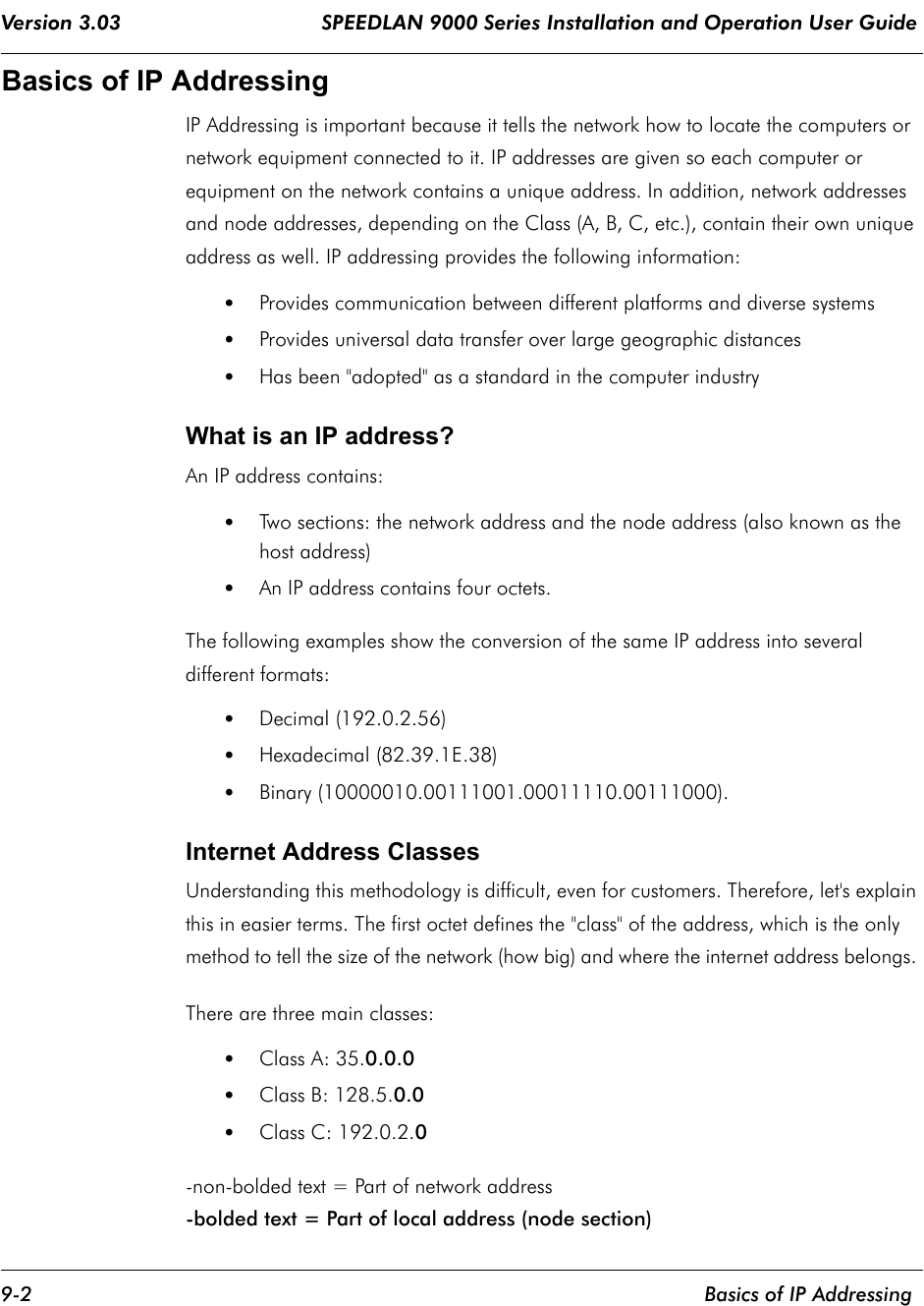 Version 3.03                                 SPEEDLAN 9000 Series Installation and Operation User Guide 9-2    Basics of IP AddressingBasics of IP Addressing IP Addressing is important because it tells the network how to locate the computers or network equipment connected to it. IP addresses are given so each computer or equipment on the network contains a unique address. In addition, network addresses and node addresses, depending on the Class (A, B, C, etc.), contain their own unique address as well. IP addressing provides the following information: •Provides communication between different platforms and diverse systems •Provides universal data transfer over large geographic distances •Has been &quot;adopted&quot; as a standard in the computer industry What is an IP address? An IP address contains: •Two sections: the network address and the node address (also known as the host address) •An IP address contains four octets. The following examples show the conversion of the same IP address into several different formats:                                                                                            •Decimal (192.0.2.56) •Hexadecimal (82.39.1E.38)•Binary (10000010.00111001.00011110.00111000). Internet Address Classes Understanding this methodology is difficult, even for customers. Therefore, let&apos;s explain this in easier terms. The first octet defines the &quot;class&quot; of the address, which is the only method to tell the size of the network (how big) and where the internet address belongs. There are three main classes: •Class A: 35.0.0.0 •Class B: 128.5.0.0 •Class C: 192.0.2.0 -non-bolded text = Part of network address-bolded text = Part of local address (node section)             