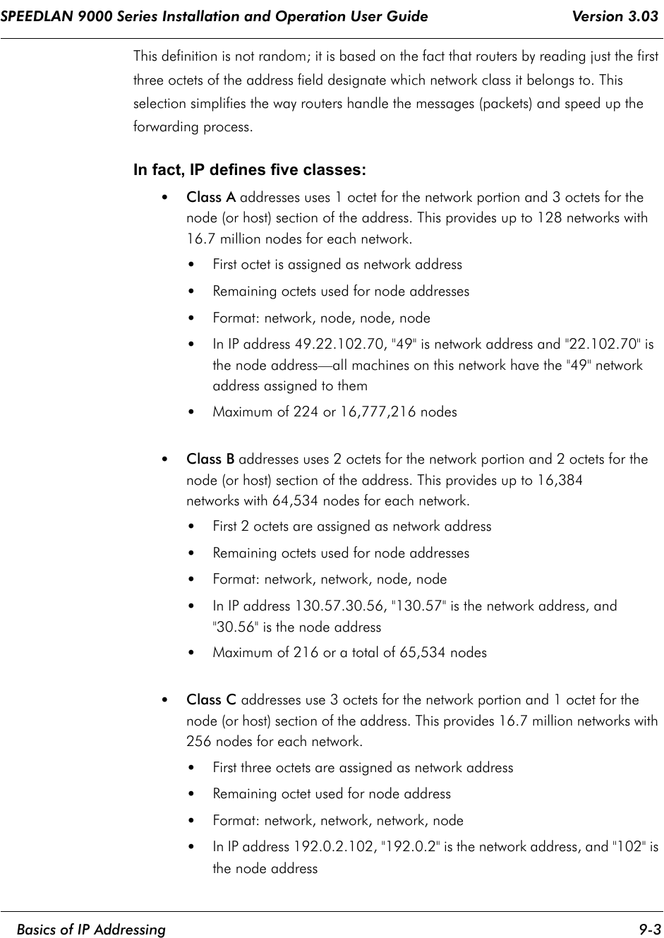 SPEEDLAN 9000 Series Installation and Operation User Guide                                 Version 3.03     Basics of IP Addressing 9-3                                                                                                                                                              This definition is not random; it is based on the fact that routers by reading just the first three octets of the address field designate which network class it belongs to. This selection simplifies the way routers handle the messages (packets) and speed up the forwarding process. In fact, IP defines five classes:•Class A addresses uses 1 octet for the network portion and 3 octets for the node (or host) section of the address. This provides up to 128 networks with 16.7 million nodes for each network. •First octet is assigned as network address •Remaining octets used for node addresses •Format: network, node, node, node •In IP address 49.22.102.70, &quot;49&quot; is network address and &quot;22.102.70&quot; is the node address—all machines on this network have the &quot;49&quot; network address assigned to them •Maximum of 224 or 16,777,216 nodes •Class B addresses uses 2 octets for the network portion and 2 octets for the node (or host) section of the address. This provides up to 16,384 networks with 64,534 nodes for each network. •First 2 octets are assigned as network address •Remaining octets used for node addresses •Format: network, network, node, node •In IP address 130.57.30.56, &quot;130.57&quot; is the network address, and &quot;30.56&quot; is the node address •Maximum of 216 or a total of 65,534 nodes •Class C addresses use 3 octets for the network portion and 1 octet for the node (or host) section of the address. This provides 16.7 million networks with 256 nodes for each network. •First three octets are assigned as network address •Remaining octet used for node address •Format: network, network, network, node •In IP address 192.0.2.102, &quot;192.0.2&quot; is the network address, and &quot;102&quot; is the node address  