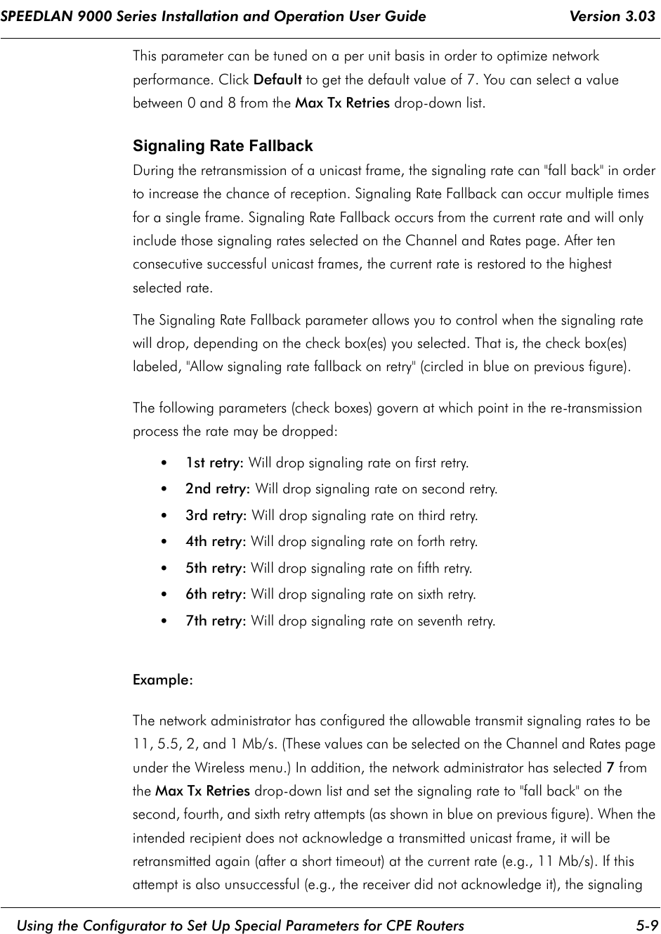 SPEEDLAN 9000 Series Installation and Operation User Guide                                 Version 3.03     Using the Configurator to Set Up Special Parameters for CPE Routers 5-9                                                                                                                                                              This parameter can be tuned on a per unit basis in order to optimize network performance. Click Default to get the default value of 7. You can select a value between 0 and 8 from the Max Tx Retries drop-down list.Signaling Rate Fallback During the retransmission of a unicast frame, the signaling rate can &quot;fall back&quot; in order to increase the chance of reception. Signaling Rate Fallback can occur multiple times for a single frame. Signaling Rate Fallback occurs from the current rate and will only include those signaling rates selected on the Channel and Rates page. After ten consecutive successful unicast frames, the current rate is restored to the highest selected rate.The Signaling Rate Fallback parameter allows you to control when the signaling rate will drop, depending on the check box(es) you selected. That is, the check box(es) labeled, &quot;Allow signaling rate fallback on retry&quot; (circled in blue on previous figure). The following parameters (check boxes) govern at which point in the re-transmission process the rate may be dropped:•1st retry: Will drop signaling rate on first retry.•2nd retry: Will drop signaling rate on second retry.•3rd retry: Will drop signaling rate on third retry.•4th retry: Will drop signaling rate on forth retry.•5th retry: Will drop signaling rate on fifth retry.•6th retry: Will drop signaling rate on sixth retry.•7th retry: Will drop signaling rate on seventh retry.Example:The network administrator has configured the allowable transmit signaling rates to be 11, 5.5, 2, and 1 Mb/s. (These values can be selected on the Channel and Rates page under the Wireless menu.) In addition, the network administrator has selected 7 from the Max Tx Retries drop-down list and set the signaling rate to &quot;fall back&quot; on the second, fourth, and sixth retry attempts (as shown in blue on previous figure). When the intended recipient does not acknowledge a transmitted unicast frame, it will be retransmitted again (after a short timeout) at the current rate (e.g., 11 Mb/s). If this attempt is also unsuccessful (e.g., the receiver did not acknowledge it), the signaling 