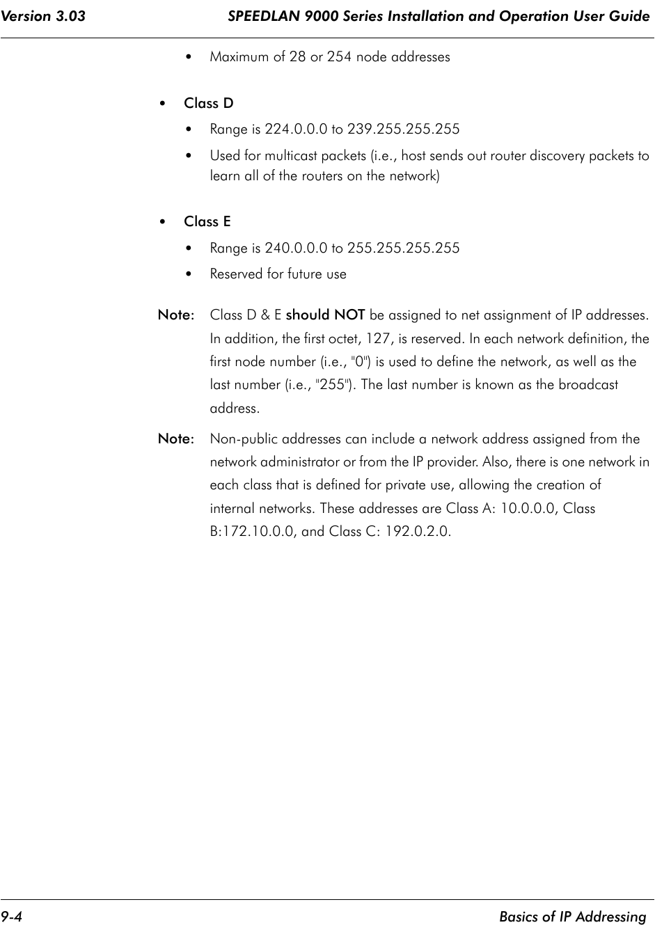 Version 3.03                                 SPEEDLAN 9000 Series Installation and Operation User Guide 9-4    Basics of IP Addressing•Maximum of 28 or 254 node addresses •Class D •Range is 224.0.0.0 to 239.255.255.255 •Used for multicast packets (i.e., host sends out router discovery packets to learn all of the routers on the network) •Class E •Range is 240.0.0.0 to 255.255.255.255  •Reserved for future use Note:  Class D &amp; E should NOT be assigned to net assignment of IP addresses. In addition, the first octet, 127, is reserved. In each network definition, the first node number (i.e., &quot;0&quot;) is used to define the network, as well as the last number (i.e., &quot;255&quot;). The last number is known as the broadcast address.Note:  Non-public addresses can include a network address assigned from the network administrator or from the IP provider. Also, there is one network in each class that is defined for private use, allowing the creation of internal networks. These addresses are Class A: 10.0.0.0, Class B:172.10.0.0, and Class C: 192.0.2.0. 