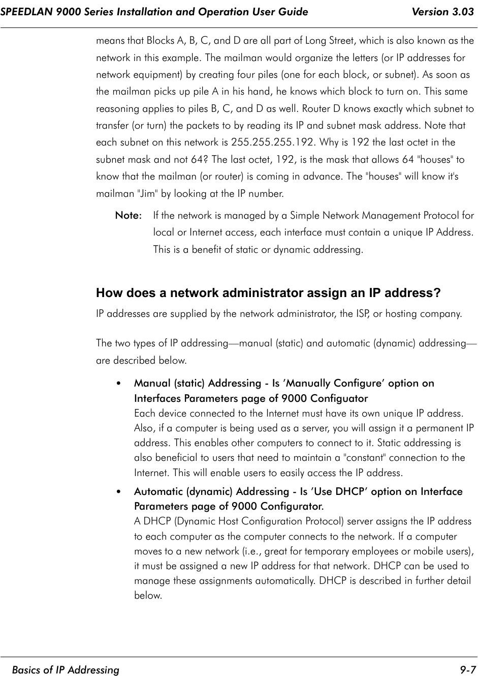 SPEEDLAN 9000 Series Installation and Operation User Guide                                 Version 3.03     Basics of IP Addressing 9-7                                                                                                                                                              means that Blocks A, B, C, and D are all part of Long Street, which is also known as the network in this example. The mailman would organize the letters (or IP addresses for network equipment) by creating four piles (one for each block, or subnet). As soon as the mailman picks up pile A in his hand, he knows which block to turn on. This same reasoning applies to piles B, C, and D as well. Router D knows exactly which subnet to transfer (or turn) the packets to by reading its IP and subnet mask address. Note that each subnet on this network is 255.255.255.192. Why is 192 the last octet in the subnet mask and not 64? The last octet, 192, is the mask that allows 64 &quot;houses&quot; to know that the mailman (or router) is coming in advance. The &quot;houses&quot; will know it&apos;s mailman &quot;Jim&quot; by looking at the IP number. Note: If the network is managed by a Simple Network Management Protocol for local or Internet access, each interface must contain a unique IP Address. This is a benefit of static or dynamic addressing.    How does a network administrator assign an IP address? IP addresses are supplied by the network administrator, the ISP, or hosting company. The two types of IP addressing—manual (static) and automatic (dynamic) addressing—are described below.  •Manual (static) Addressing - Is ’Manually Configure’ option on Interfaces Parameters page of 9000 ConfiguatorEach device connected to the Internet must have its own unique IP address. Also, if a computer is being used as a server, you will assign it a permanent IP address. This enables other computers to connect to it. Static addressing is also beneficial to users that need to maintain a &quot;constant&quot; connection to the Internet. This will enable users to easily access the IP address. •Automatic (dynamic) Addressing - Is ’Use DHCP’ option on Interface Parameters page of 9000 Configurator.A DHCP (Dynamic Host Configuration Protocol) server assigns the IP address to each computer as the computer connects to the network. If a computer moves to a new network (i.e., great for temporary employees or mobile users), it must be assigned a new IP address for that network. DHCP can be used to manage these assignments automatically. DHCP is described in further detail below.   