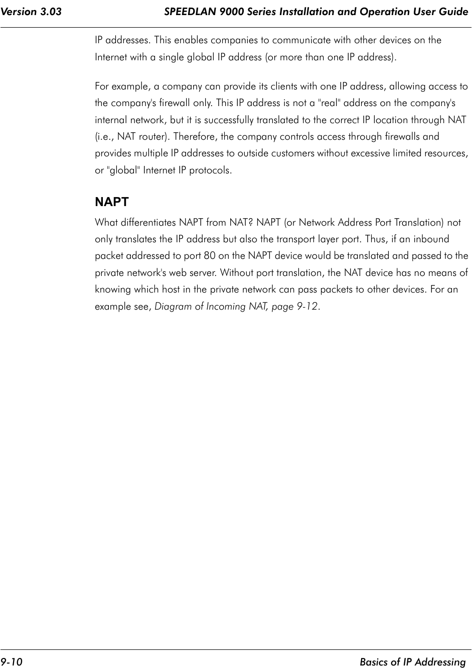 Version 3.03                                 SPEEDLAN 9000 Series Installation and Operation User Guide 9-10    Basics of IP AddressingIP addresses. This enables companies to communicate with other devices on the Internet with a single global IP address (or more than one IP address). For example, a company can provide its clients with one IP address, allowing access to the company&apos;s firewall only. This IP address is not a &quot;real&quot; address on the company&apos;s internal network, but it is successfully translated to the correct IP location through NAT (i.e., NAT router). Therefore, the company controls access through firewalls and provides multiple IP addresses to outside customers without excessive limited resources, or &quot;global&quot; Internet IP protocols.  NAPT What differentiates NAPT from NAT? NAPT (or Network Address Port Translation) not only translates the IP address but also the transport layer port. Thus, if an inbound packet addressed to port 80 on the NAPT device would be translated and passed to the private network&apos;s web server. Without port translation, the NAT device has no means of knowing which host in the private network can pass packets to other devices. For an example see, Diagram of Incoming NAT, page 9-12.