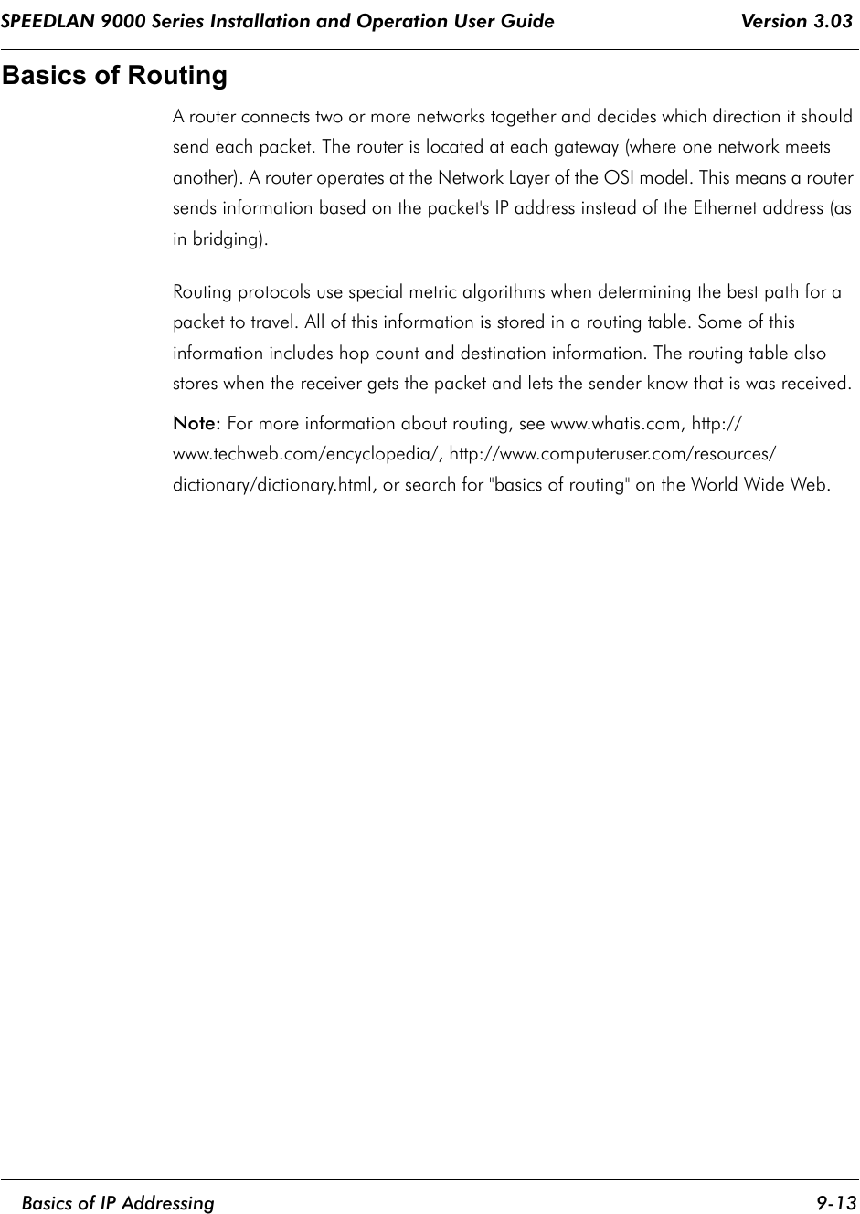 SPEEDLAN 9000 Series Installation and Operation User Guide                                 Version 3.03     Basics of IP Addressing 9-13                                                                                                                                                              Basics of RoutingA router connects two or more networks together and decides which direction it should send each packet. The router is located at each gateway (where one network meets another). A router operates at the Network Layer of the OSI model. This means a router sends information based on the packet&apos;s IP address instead of the Ethernet address (as in bridging).Routing protocols use special metric algorithms when determining the best path for a packet to travel. All of this information is stored in a routing table. Some of this information includes hop count and destination information. The routing table also stores when the receiver gets the packet and lets the sender know that is was received.Note: For more information about routing, see www.whatis.com, http://www.techweb.com/encyclopedia/, http://www.computeruser.com/resources/dictionary/dictionary.html, or search for &quot;basics of routing&quot; on the World Wide Web.  