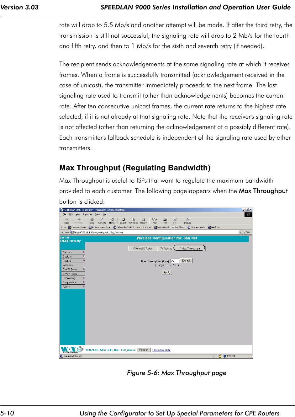 Version 3.03                                SPEEDLAN 9000 Series Installation and Operation User Guide 5-10 Using the Configurator to Set Up Special Parameters for CPE Routersrate will drop to 5.5 Mb/s and another attempt will be made. If after the third retry, the transmission is still not successful, the signaling rate will drop to 2 Mb/s for the fourth and fifth retry, and then to 1 Mb/s for the sixth and seventh retry (if needed).The recipient sends acknowledgements at the same signaling rate at which it receives frames. When a frame is successfully transmitted (acknowledgement received in the case of unicast), the transmitter immediately proceeds to the next frame. The last signaling rate used to transmit (other than acknowledgements) becomes the current rate. After ten consecutive unicast frames, the current rate returns to the highest rate selected, if it is not already at that signaling rate. Note that the receiver&apos;s signaling rate is not affected (other than returning the acknowledgement at a possibly different rate).  Each transmitter&apos;s fallback schedule is independent of the signaling rate used by other transmitters.  Max Throughput (Regulating Bandwidth)Max Throughput is useful to ISPs that want to regulate the maximum bandwidth provided to each customer. The following page appears when the Max Throughput button is clicked:Figure 5-6: Max Throughput page