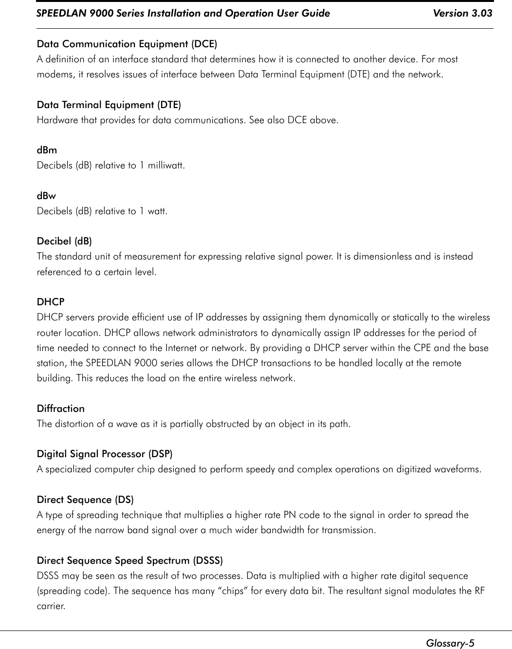 SPEEDLAN 9000 Series Installation and Operation User Guide                                    Version 3.03      Glossary-5Data Communication Equipment (DCE)A definition of an interface standard that determines how it is connected to another device. For most modems, it resolves issues of interface between Data Terminal Equipment (DTE) and the network.Data Terminal Equipment (DTE)Hardware that provides for data communications. See also DCE above.dBmDecibels (dB) relative to 1 milliwatt.dBwDecibels (dB) relative to 1 watt.Decibel (dB)The standard unit of measurement for expressing relative signal power. It is dimensionless and is instead referenced to a certain level.DHCPDHCP servers provide efficient use of IP addresses by assigning them dynamically or statically to the wireless router location. DHCP allows network administrators to dynamically assign IP addresses for the period of time needed to connect to the Internet or network. By providing a DHCP server within the CPE and the base station, the SPEEDLAN 9000 series allows the DHCP transactions to be handled locally at the remote building. This reduces the load on the entire wireless network.DiffractionThe distortion of a wave as it is partially obstructed by an object in its path.Digital Signal Processor (DSP)A specialized computer chip designed to perform speedy and complex operations on digitized waveforms.Direct Sequence (DS)A type of spreading technique that multiplies a higher rate PN code to the signal in order to spread the energy of the narrow band signal over a much wider bandwidth for transmission.  Direct Sequence Speed Spectrum (DSSS)DSSS may be seen as the result of two processes. Data is multiplied with a higher rate digital sequence (spreading code). The sequence has many “chips” for every data bit. The resultant signal modulates the RF carrier.