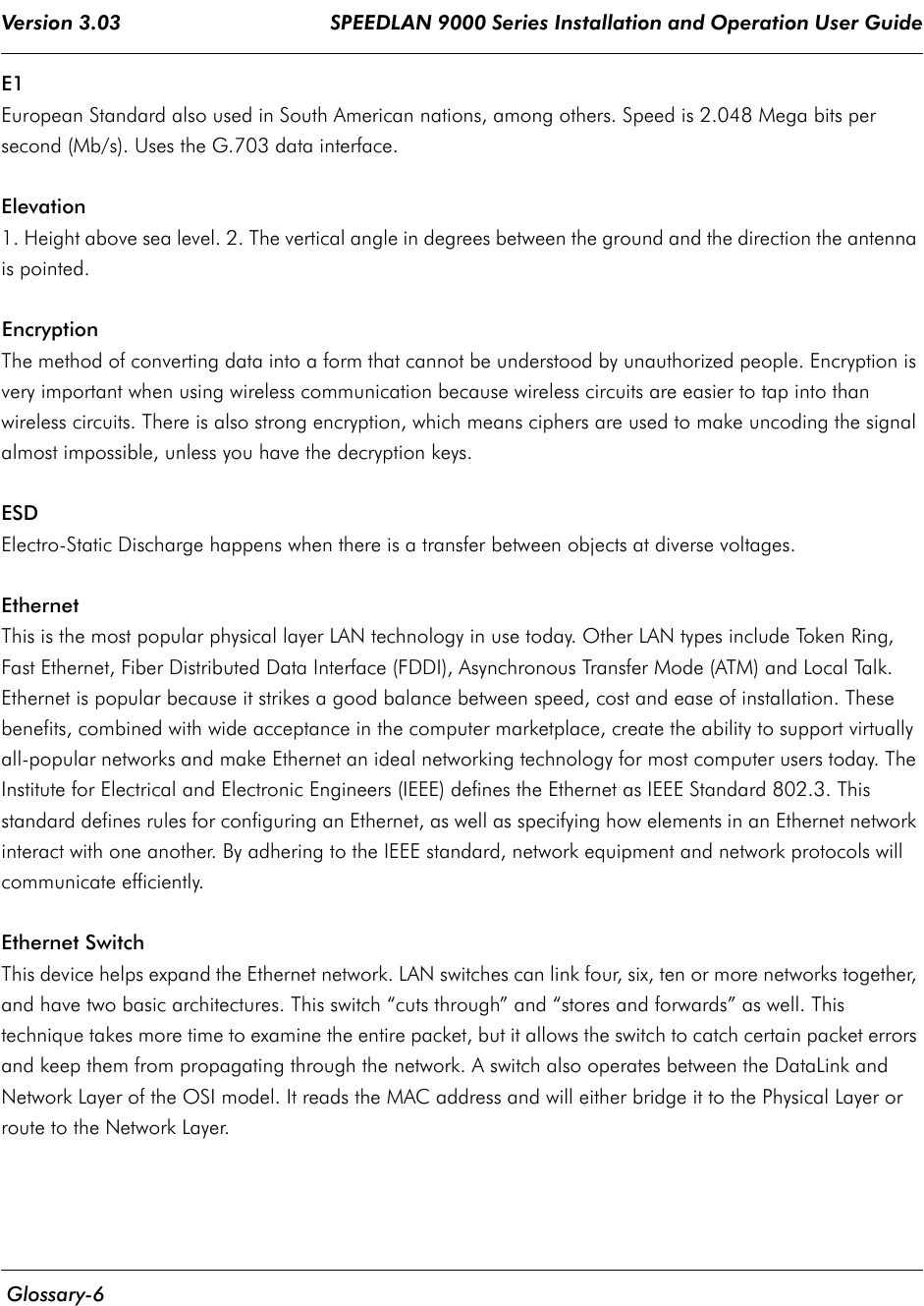 Version 3.03                                     SPEEDLAN 9000 Series Installation and Operation User Guide  Glossary-6E1European Standard also used in South American nations, among others. Speed is 2.048 Mega bits per second (Mb/s). Uses the G.703 data interface.Elevation1. Height above sea level. 2. The vertical angle in degrees between the ground and the direction the antenna is pointed.Encryption The method of converting data into a form that cannot be understood by unauthorized people. Encryption is very important when using wireless communication because wireless circuits are easier to tap into than wireless circuits. There is also strong encryption, which means ciphers are used to make uncoding the signal almost impossible, unless you have the decryption keys.ESDElectro-Static Discharge happens when there is a transfer between objects at diverse voltages.EthernetThis is the most popular physical layer LAN technology in use today. Other LAN types include Token Ring, Fast Ethernet, Fiber Distributed Data Interface (FDDI), Asynchronous Transfer Mode (ATM) and Local Talk. Ethernet is popular because it strikes a good balance between speed, cost and ease of installation. These benefits, combined with wide acceptance in the computer marketplace, create the ability to support virtually all-popular networks and make Ethernet an ideal networking technology for most computer users today. The Institute for Electrical and Electronic Engineers (IEEE) defines the Ethernet as IEEE Standard 802.3. This standard defines rules for configuring an Ethernet, as well as specifying how elements in an Ethernet network interact with one another. By adhering to the IEEE standard, network equipment and network protocols will communicate efficiently.Ethernet SwitchThis device helps expand the Ethernet network. LAN switches can link four, six, ten or more networks together, and have two basic architectures. This switch “cuts through” and “stores and forwards” as well. This technique takes more time to examine the entire packet, but it allows the switch to catch certain packet errors and keep them from propagating through the network. A switch also operates between the DataLink and Network Layer of the OSI model. It reads the MAC address and will either bridge it to the Physical Layer or route to the Network Layer.