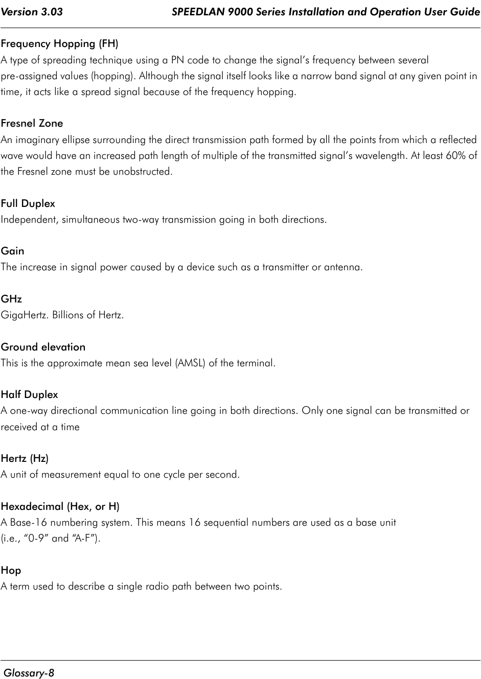 Version 3.03                                     SPEEDLAN 9000 Series Installation and Operation User Guide  Glossary-8Frequency Hopping (FH)A type of spreading technique using a PN code to change the signal’s frequency between several pre-assigned values (hopping). Although the signal itself looks like a narrow band signal at any given point in time, it acts like a spread signal because of the frequency hopping.Fresnel ZoneAn imaginary ellipse surrounding the direct transmission path formed by all the points from which a reflected wave would have an increased path length of multiple of the transmitted signal’s wavelength. At least 60% of the Fresnel zone must be unobstructed.Full DuplexIndependent, simultaneous two-way transmission going in both directions.GainThe increase in signal power caused by a device such as a transmitter or antenna.GHzGigaHertz. Billions of Hertz.Ground elevationThis is the approximate mean sea level (AMSL) of the terminal.Half DuplexA one-way directional communication line going in both directions. Only one signal can be transmitted or received at a time    Hertz (Hz)A unit of measurement equal to one cycle per second.Hexadecimal (Hex, or H)A Base-16 numbering system. This means 16 sequential numbers are used as a base unit (i.e., “0-9” and “A-F”).HopA term used to describe a single radio path between two points.