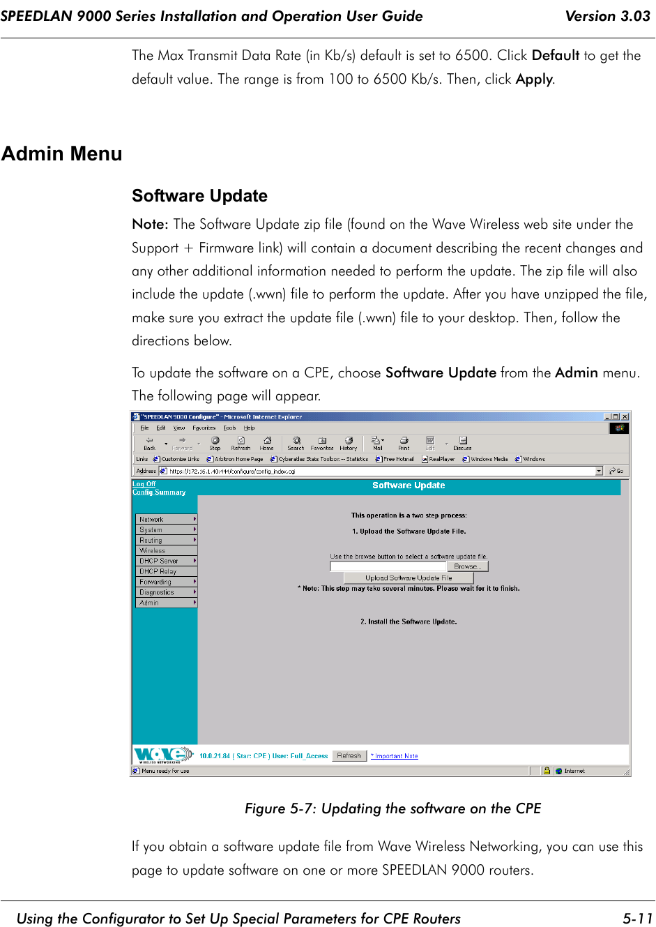 SPEEDLAN 9000 Series Installation and Operation User Guide                                 Version 3.03     Using the Configurator to Set Up Special Parameters for CPE Routers 5-11                                                                                                                                                              The Max Transmit Data Rate (in Kb/s) default is set to 6500. Click Default to get the default value. The range is from 100 to 6500 Kb/s. Then, click Apply.Admin MenuSoftware UpdateNote: The Software Update zip file (found on the Wave Wireless web site under the Support + Firmware link) will contain a document describing the recent changes and any other additional information needed to perform the update. The zip file will also include the update (.wwn) file to perform the update. After you have unzipped the file, make sure you extract the update file (.wwn) file to your desktop. Then, follow the directions below. To update the software on a CPE, choose Software Update from the Admin menu. The following page will appear.Figure 5-7: Updating the software on the CPEIf you obtain a software update file from Wave Wireless Networking, you can use this page to update software on one or more SPEEDLAN 9000 routers.  