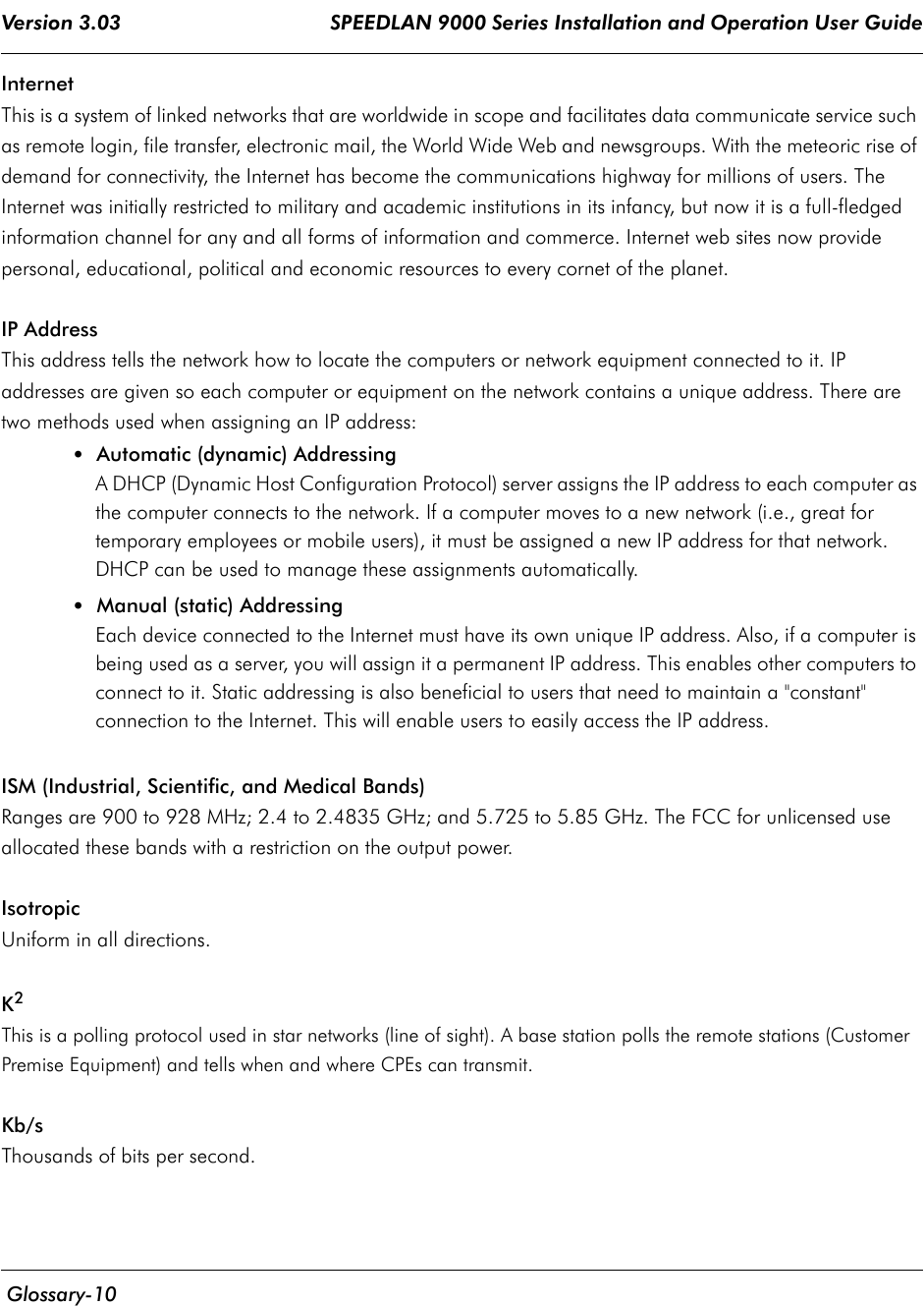 Version 3.03                                     SPEEDLAN 9000 Series Installation and Operation User Guide  Glossary-10InternetThis is a system of linked networks that are worldwide in scope and facilitates data communicate service such as remote login, file transfer, electronic mail, the World Wide Web and newsgroups. With the meteoric rise of demand for connectivity, the Internet has become the communications highway for millions of users. The Internet was initially restricted to military and academic institutions in its infancy, but now it is a full-fledged information channel for any and all forms of information and commerce. Internet web sites now provide personal, educational, political and economic resources to every cornet of the planet.IP AddressThis address tells the network how to locate the computers or network equipment connected to it. IP addresses are given so each computer or equipment on the network contains a unique address. There are two methods used when assigning an IP address:• Automatic (dynamic) AddressingA DHCP (Dynamic Host Configuration Protocol) server assigns the IP address to each computer as the computer connects to the network. If a computer moves to a new network (i.e., great for temporary employees or mobile users), it must be assigned a new IP address for that network. DHCP can be used to manage these assignments automatically. •Manual (static) AddressingEach device connected to the Internet must have its own unique IP address. Also, if a computer is being used as a server, you will assign it a permanent IP address. This enables other computers to connect to it. Static addressing is also beneficial to users that need to maintain a &quot;constant&quot; connection to the Internet. This will enable users to easily access the IP address.ISM (Industrial, Scientific, and Medical Bands)Ranges are 900 to 928 MHz; 2.4 to 2.4835 GHz; and 5.725 to 5.85 GHz. The FCC for unlicensed use allocated these bands with a restriction on the output power.IsotropicUniform in all directions.K2This is a polling protocol used in star networks (line of sight). A base station polls the remote stations (Customer Premise Equipment) and tells when and where CPEs can transmit.Kb/sThousands of bits per second.