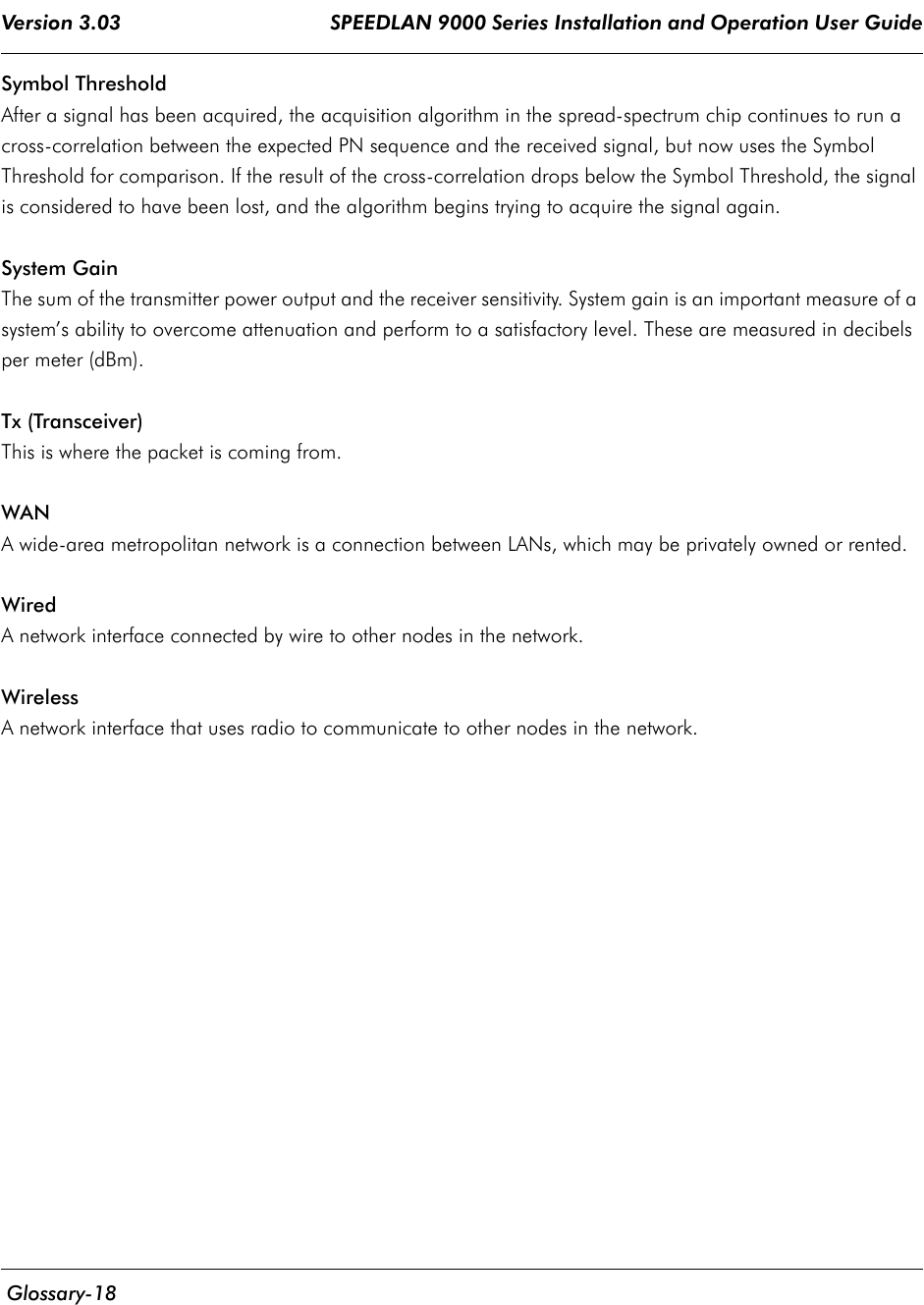 Version 3.03                                     SPEEDLAN 9000 Series Installation and Operation User Guide  Glossary-18Symbol ThresholdAfter a signal has been acquired, the acquisition algorithm in the spread-spectrum chip continues to run a cross-correlation between the expected PN sequence and the received signal, but now uses the Symbol Threshold for comparison. If the result of the cross-correlation drops below the Symbol Threshold, the signal is considered to have been lost, and the algorithm begins trying to acquire the signal again.System GainThe sum of the transmitter power output and the receiver sensitivity. System gain is an important measure of a system’s ability to overcome attenuation and perform to a satisfactory level. These are measured in decibels per meter (dBm).Tx (Transceiver)This is where the packet is coming from.WANA wide-area metropolitan network is a connection between LANs, which may be privately owned or rented.Wired A network interface connected by wire to other nodes in the network.WirelessA network interface that uses radio to communicate to other nodes in the network.