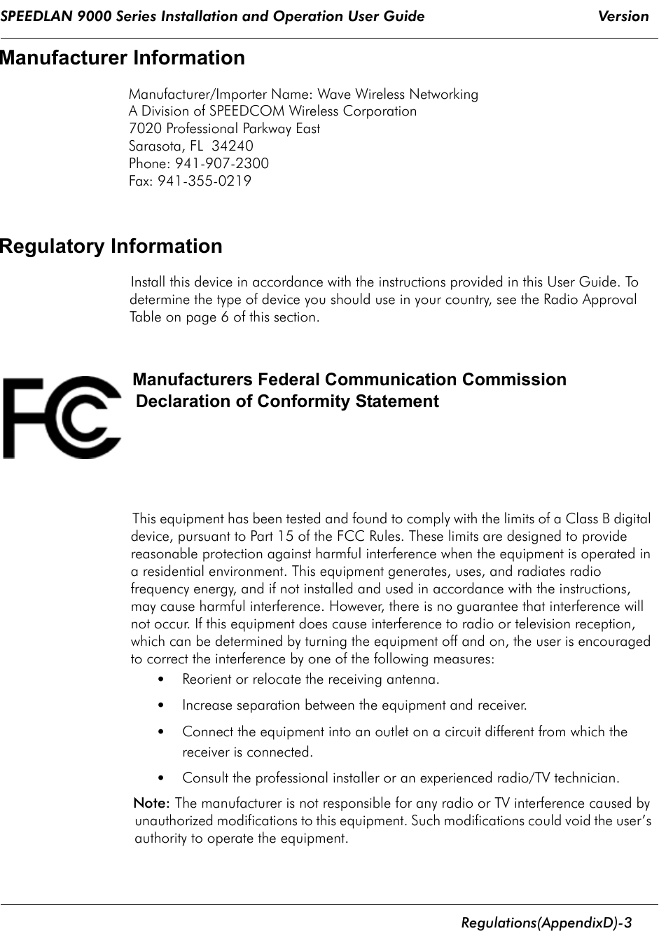 SPEEDLAN 9000 Series Installation and Operation User Guide                                        Version       Regulations  (Appendix D)- 3                                                                                                                                                              Manufacturer InformationManufacturer/Importer Name: Wave Wireless Networking A Division of SPEEDCOM Wireless Corporation7020 Professional Parkway EastSarasota, FL  34240 Phone: 941-907-2300Fax: 941-355-0219Regulatory InformationInstall this device in accordance with the instructions provided in this User Guide. To determine the type of device you should use in your country, see the Radio Approval Table on page 6 of this section. Manufacturers Federal Communication Commission Declaration of Conformity Statement  This equipment has been tested and found to comply with the limits of a Class B digital device, pursuant to Part 15 of the FCC Rules. These limits are designed to provide reasonable protection against harmful interference when the equipment is operated in a residential environment. This equipment generates, uses, and radiates radio frequency energy, and if not installed and used in accordance with the instructions, may cause harmful interference. However, there is no guarantee that interference will not occur. If this equipment does cause interference to radio or television reception, which can be determined by turning the equipment off and on, the user is encouraged to correct the interference by one of the following measures:•Reorient or relocate the receiving antenna.•Increase separation between the equipment and receiver.•Connect the equipment into an outlet on a circuit different from which the receiver is connected.•Consult the professional installer or an experienced radio/TV technician.Note: The manufacturer is not responsible for any radio or TV interference caused by unauthorized modifications to this equipment. Such modifications could void the user’s authority to operate the equipment.